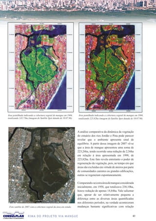 Área pontilhada indicando a cobertura vegetal do mangue em 1984,      Área pontilhada indicando a cobertura vegetal do mangue em 1998,
totalizando 145,73ha (imagem do Satélite Spot datada de 10.07.98).    totalizando 225,82ha (imagem do Satélite Spot datada de 10.07.98).




                                                                     A análise comparativa da dinâmica da vegetação
                                                                     do estuário dos rios Jordão e Pina pode parecer
                                                                     revelar que o ambiente apresenta sinal de
                                                                     equilíbrio. A partir dessa imagem de 2007 vê-se
                                                                     que a área de mangue apresentou uma soma de
                                                                     223,26ha, tendo ocorrido uma redução de 2,56ha
                                                                     em relação à área apresentada em 1998, de
                                                                     225,82ha. Este fato revela entretanto o poder de
                                                                     regeneração da vegetação, pois, ao tempo em que
                                                                     áreas são excluídas em virtude de aterros por parte
                                                                     de comunidades carentes ou grandes edificações,
                                                                     outras se regeneram espontaneamente.

                                                                     Comparando-se com a área de mangue considerada
                                                                     inicialmente, em 1958, que totalizava 238,10ha,
                                                                     houve redução de apenas 14,84ha. Vale salientar
                                                                     que, apesar de ser relativamente pequena a
                                                                     diferença entre as diversas áreas quantificadas
                                                                     nos diferentes períodos, na verdade aconteceram
 Foto satélite de 2007 com a cobertura vegetal da área em estudo.    mudanças bastante significativas com relação


                    R I M A D O P R O J E TO V I A M A N G U E                                                               0
 