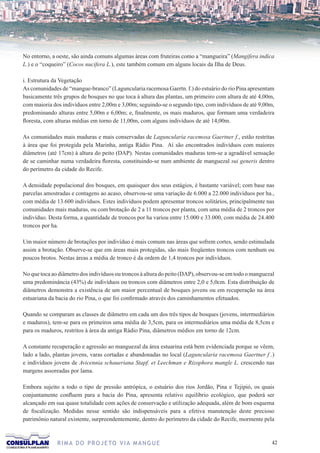 No entorno, a oeste, são ainda comuns algumas áreas com fruteiras como a “mangueira” (Mangifera indica
L.) e o “coqueiro” (Cocos nucifera L.), este também comum em alguns locais da Ilha de Deus.

i. Estrutura da Vegetação
As comunidades de “mangue-branco” (Laguncularia racemosa Gaertn. f.) do estuário do rio Pina apresentam
basicamente três grupos de bosques no que toca à altura das plantas, um primeiro com altura de até 4,00m,
com maioria dos indivíduos entre 2,00m e 3,00m; seguindo-se o segundo tipo, com indivíduos de até 9,00m,
predominando alturas entre 5,00m e 6,00m; e, finalmente, os mais maduros, que formam uma verdadeira
floresta, com alturas médias em torno de 11,00m, com alguns indivíduos de até 14,00m.

As comunidades mais maduras e mais conservadas de Laguncularia racemosa Gaertner f., estão restritas
à área que foi protegida pela Marinha, antiga Rádio Pina. Aí são encontrados indivíduos com maiores
diâmetros (até 17cm) à altura do peito (DAP). Nestas comunidades maduras tem-se a agradável sensação
de se caminhar numa verdadeira floresta, constituindo-se num ambiente de manguezal sui generis dentro
do perímetro da cidade do Recife.

A densidade populacional dos bosques, em quaisquer dos seus estágios, é bastante variável; com base nas
parcelas amostradas e contagens ao acaso, observou-se uma variação de 6.000 a 22.000 indivíduos por ha.,
com média de 13.600 indivíduos. Estes indivíduos podem apresentar troncos solitários, principalmente nas
comunidades mais maduras, ou com brotação de 2 a 11 troncos por planta, com uma média de 2 troncos por
indivíduo. Desta forma, a quantidade de troncos por ha variou entre 15.000 e 33.000, com média de 24.400
troncos por ha.

Um maior número de brotações por indivíduo é mais comum nas áreas que sofrem cortes, sendo estimulada
assim a brotação. Observe-se que em áreas mais protegidas, são mais freqüentes troncos com nenhum ou
poucos brotos. Nestas áreas a média de tronco é da ordem de 1,4 troncos por indivíduos.

No que toca ao diâmetro dos indivíduos ou troncos à altura do peito (DAP), observou-se em todo o manguezal
uma predominância (43%) de indivíduos ou troncos com diâmetros entre 2,0 e 5,0cm. Esta distribuição de
diâmetros demonstra a existência de um maior percentual de bosques jovens ou em recuperação na área
estuariana da bacia do rio Pina, o que foi confirmado através dos caminhamentos efetuados.

Quando se comparam as classes de diâmetro em cada um dos três tipos de bosques (jovens, intermediários
e maduros), tem-se para os primeiros uma média de 3,5cm, para os intermediários uma média de 8,5cm e
para os maduros, restritos à área da antiga Rádio Pina, diâmetros médios em torno de 12cm.

A constante recuperação e agressão ao manguezal da área estuarina está bem evidenciada porque se vêem,
lado a lado, plantas jovens, varas cortadas e abandonadas no local (Laguncularia racemosa Gaertner f .)
e indivíduos jovens de Avicennia schaueriana Stapf. et Leechman e Rizophora mangle L. crescendo nas
margens assoreadas por lama.

Embora sujeito a todo o tipo de pressão antrópica, o estuário dos rios Jordão, Pina e Tejipió, os quais
conjuntamente confluem para a bacia do Pina, apresenta relativo equilíbrio ecológico, que poderá ser
alcançado em sua quase totalidade com ações de conservação e utilização adequada, além de bom esquema
de fiscalização. Medidas nesse sentido são indispensáveis para a efetiva manutenção deste precioso
patrimônio natural existente, surpreendentemente, dentro do perímetro da cidade do Recife, mormente pela



              R I M A D O P R O J E TO V I A M A N G U E                                                2
 