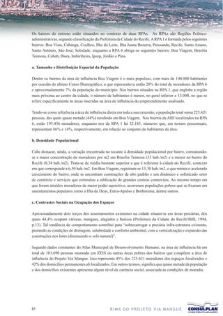 Os bairros do entorno estão situandos no contexto de duas RPAs. As RPAs são Regiões Político-
adiminstrativas, segundo classificação da Prefeitura da Cidade do Recife. A RPA 1 é formada pelos seguintes
bairros: Boa Vista, Cabanga, Coelhos, Ilha do Leite, Ilha Joana Bezerra, Paissandu, Recife, Santo Amaro,
Santo Antônio, São José, Soledade; enquanto a RPA 6 abriga os seguintes bairros: Boa Viagem, Brasília
Teimosa, Cohab, Ibura, Imbiribeira, Ipsep, Jordão e Pina.

a. Tamanho e Distribuição Espacial da População

Dentre os bairros da área de influência Boa Viagem é o mais populoso, com mais de 100.000 habitantes
por ocasião do último Censo Demográfico, o que representava então 28% do total de moradores da RPA 6
e aproximadamente 7% da população do município. Nos bairros situados na RPA 1, que engloba a região
mais próxima ao centro da cidade, o número de habitantes é menor, no geral inferior a 13.000, no que se
refere especificamente às áreas inseridas na área de influência do empreendimento analisado.

Tendo-se como referência a área de influência direta em toda a sua extensão, a população total soma 225.621
pessoas, das quais quase metade (44%) residindo em Boa Viagem. Nos bairros da AID localizados na RPA
6, estão 193.436 moradores, enquanto nos da RPA 1 há 32.185, números que, em termos percentuais,
representam 86% e 14%, respectivamente, em relação ao conjunto de habitantes da área.

b. Densidade Populacional

Cabe destacar, ainda, a variação encontrada no tocante à densidade populacional por bairro, constatando-
se a maior concentração de moradores por m2 em Brasília Teimosa (33 hab./m2) e a menor no bairro do
Recife (0,34 hab./m2). Trata-se de média bastante superior a que é referente à cidade do Recife, contexto
em que corresponde a 6,50 hab./m2. Em Boa Viagem, registram-se 13,30 hab./m2, o que retrata o acelerado
crescimento do bairro, onde se encontram construções de alto padrão e um dinâmico e sofisticado setor
de comércio e serviços que estimulou a edificação de grandes centros comerciais. Ao mesmo tempo em
que foram atraídos moradores de maior poder aquisitivo, acorreram populações pobres que se fixaram em
assentamentos populares como a Ilha de Deus, Entra-Apulso e Borborema, dentre outros.

c. Contrastes Sociais na Ocupação dos Espaços

Aproximadamente dois terços dos assentamentos existentes na cidade situam-se em áreas precárias, dos
quais 44,4% ocupam várzeas, mangues, alagados e baixios (Prefeitura da Cidade do Recife/BID, 1994,
p.13). Tal tendência de comportamento contribui para “sobrecarregar a precária infra-estrutura existente,
piorando as condições de drenagem, salubridade e conforto ambiental, com a verticalização e expansão das
construções nos lotes (diminuindo o solo natural)”.

Segundo dados constantes do Atlas Municipal de Desenvolvimento Humano, na área de influência há um
total de 101.690 pessoas morando em ZEIS ou outras áreas pobres dos bairros que compõem a área de
influência do Projeto Via Mangue. Isso representa 45% dos 225.621 moradores dos espaços focalizados e
42% dos domicílios permanentes ali localizados. Em outros termos, significa que quase metade da população
e dos domicílios existentes apresenta algum nível de carência social, associada às condições de moradia.




                                             R I M A D O P R O J E TO V I A M A N G U E
 