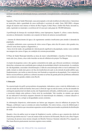 acentuar a incidência de determinadas doenças, aumentando, conseqüentemente, a demanda por atendimento
médico.

Segundo o Plano de Saúde Municipal, causa preocupação a elevada incidência de tuberculose e hanseníase
no município, dada a quantidade de casos notificados à secretaria de saúde. Entre 2002-2004, a dengue
atingiu de maneira mais intensa os bairros de Boa Viagem, Cohab, Ibura e Jardim São Paulo, havendo-se,
então, registrado no município a ocorrência de 8,4 casos por cada grupo de 100.000 habitantes.

A proliferação de doenças de veiculação hídrica, como leptospirose, hepatite A, cólera e outras diarréias,
encontra-se diretamente vinculada a um conjunto de fatores de natureza socioambiental:

- sistemas de abastecimento de água e de esgotamento sanitário insuficientes para atender à demanda da
população;
- condições ambientais como a presença de vários cursos d’água, entre eles 66 canais e dois grandes rios,
além de vastas áreas sujeitas a alagamentos; e
- baixo nível de renda e de qualidade de vida de parcela significativa da população, muitas vezes residindo
nas margens dos cursos d´água, em condições de extrema precariedade.

O Plano de Saúde Municipal identifica as áreas de maior vulnerabilidade e classifica 22 bairros como de
muito alto risco, destes, cinco estão inseridos na área de influência do projeto Via Mangue.

A criação de programas como o dos agentes comunitários de saúde, que oferecem assistência e orientação
domiciliar, certamente tem contribuído para a redução da mortalidade infantil e da desnutrição. As condições
de vida degradadas, associadas à desinformação e à falta de conscientização sobre os riscos ambientais e de
saúde, tornam-se ainda mais graves em face da insuficiência de ação ou da omissão do poder público que,
freqüentemente e por razões as mais diversas, tem frustrado as expectativas da população. Esse conjunto de
fatores socioeconômicos, políticos e culturais encontra-se na base de grande parte dos problemas ambientais
que acontecem em grandes cidades como Recife.

f. Educação

Na caracterização do perfil socioeconômico da população, indicadores como o total de alfabetizados e os
anos de estudo dos chefes de família, bem como a oferta de vagas na rede de ensino, em face do tamanho do
contingente populacional em idade escolar, são freqüentemente utilizados, estabelecendo-se, quase sempre,
a recorrente relação entre pobreza e baixo nível de escolaridade. Vale ressaltar, no entanto, que apesar
de sua indiscutível relevância enquanto elemento de materialização da cidadania, o sistema educativo é
incapaz de, por si só, corrigir as desigualdades sociais existentes.

As informações disponíveis, relativamente aos bairros que integram a área de influência do projeto Via
Mangue, confirmam o que se constata em outras localidades. Em outros termos, a taxa de alfabetização é
mais elevada nos bairros que concentram segmentos sociais melhor posicionados na pirâmide da distribuição
de renda.

Quando o foco da análise recai no tempo de freqüência à escola, verifica-se que a maioria dos chefes de
domicílio que detêm mais de 11 anos de estudo reside nos bairros do Paissandu, Ilha do Leite e Boa Viagem.
A presença de pessoas nessa mesma situação em Brasília Teimosa é bastante reduzida (3%), enquanto na
Ilha Joana Bezerra praticamente inexistem registros nesse sentido.



              R I M A D O P R O J E TO V I A M A N G U E                                                  
 
