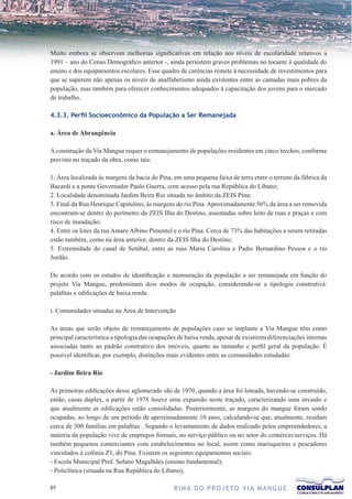Muito embora se observem melhorias significativas em relação aos níveis de escolaridade relativos a
1991 – ano do Censo Demográfico anterior -, ainda persistem graves problemas no tocante à qualidade do
ensino e dos equipamentos escolares. Esse quadro de carências remete à necessidade de investimentos para
que se superem não apenas os níveis de analfabetismo ainda existentes entre as camadas mais pobres da
população, mas também para oferecer conhecimentos adequados à capacitação dos jovens para o mercado
de trabalho.

4.3.3. Perfil Socioeconômico da População a Ser Remanejada

a. Área de Abrangência

A construção da Via Mangue requer o remanejamento de populações residentes em cinco trechos, conforme
previsto no traçado da obra, como tais:

1. Área localizada às margens da bacia do Pina, em uma pequena faixa de terra entre o terreno da fábrica da
Bacardi e a ponte Governador Paulo Guerra, com acesso pela rua República do Líbano;
2. Localidade denominada Jardim Beira Rio situada no âmbito da ZEIS Pina;
3. Final da Rua Henrique Capitulino, às margens do rio Pina. Aproximadamente 56% da área a ser removida
encontram-se dentro do perímetro da ZEIS Ilha do Destino, assentadas sobre leito de ruas e praças e com
risco de inundação;
4. Entre os lotes da rua Amaro Albino Pimentel e o rio Pina. Cerca de 73% das habitações a serem retiradas
estão também, como na área anterior, dentro da ZEIS Ilha do Destino;
5. Extremidade do canal de Setúbal, entre as ruas Maria Carolina e Padre Bernardino Pessoa e o rio
Jordão.

De acordo com os estudos de identificação e mensuração da população a ser remanejada em função do
projeto Via Mangue, predominam dois modos de ocupação, considerando-se a tipologia construtiva:
palafitas e edificações de baixa renda.

i. Comunidades situadas na Área de Intervenção

As áreas que serão objeto de remanejamento de populações caso se implante a Via Mangue têm como
principal característica a tipologia das ocupações de baixa renda, apesar de existirem diferenciações internas
associadas tanto ao padrão construtivo dos imóveis, quanto ao tamanho e perfil geral da população. É
possível identificar, por exemplo, distinções mais evidentes entre as comunidades estudadas:

- Jardim Beira Rio

As primeiras edificações desse aglomerado são de 1970, quando a área foi loteada, havendo-se construído,
então, casas duplex, a partir de 1978 houve uma expansão neste traçado, caracterizando uma invasão e
que atualmente as edificações estão consolidadas. Posteriormente, as margens do mangue foram sendo
ocupadas, ao longo de um período de aproximadamente 10 anos, calculando-se que, atualmente, residam
cerca de 300 famílias em palafitas . Segundo o levantamento de dados realizado pelos empreendedores, a
maioria da população vive de empregos formais, no serviço público ou no setor do comércio/serviços. Há
também pequenos comerciantes com estabelecimentos no local, assim como marisqueiras e pescadores
vinculados à colônia Z1, do Pina. Existem os seguintes equipamentos sociais:
- Escola Municipal Prof. Solano Magalhães (ensino fundamental);
- Policlínica (situada na Rua República do Líbano);

                                               R I M A D O P R O J E TO V I A M A N G U E
 