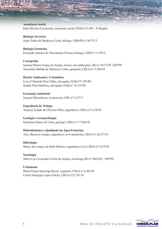 Assistência Social
Rute Oliveira Cavalcante, assistente social, CRAS nº3.493 - 4ª Região

Biologia Terrestre
Judas Tadeu de Medeiros Costa, biólogo, CRB/PE nº 04731/5

Biologia Estuarina
Fernando Antonio do Nascimento Feitosa, biólogo, CRB nº 11.393/5

Cartografia
Janaína Marise França de Araújo, técnica em edificações, RG nº 4517338 -SSP/PE
Terezinha Matilde de Menezes Uchôa, geógrafa, CREA nº 11.058-D

Direito Ambiental e Urbanístico
Ivon d’Almeida Pires Filho, advogado, OAB nº5.399-PE
Sandra Pires Barbosa, advogada, OAB nº 14.119-PE

Economia Ambiental
Jacques Ribemboim, economista, CRE nº 4.275-7

Engenharia de Tráfego
Amaury Enaldo de Oliveira Filho, engenheiro, CREA nº 6.330-D

Geologia e Geomorfologia
Edmilson Santos de Lima, geólogo, CREA nº 17.689-D

Hidrodinâmica e Qualidade da Água Estuarina
Alex Maurício Araújo, engenheiro civil sanitarista, CREA nº 26.277-D

Hidrologia
Marcy das Graças de Melo Ribeiro, engenheira civil, CREA nº 9.279-D

Sociologia
Maria Lia Cavalcanti Corrêa de Araújo, socióloga, RG nº 868.926 - SSP/PE

Urbanismo
Maria Eliane Queiroga Bryon, arquiteta, CREA nº 6.465-D
Carlos Henrique Lopes Falcão, CREA nº22.191-D




                                             R I M A D O P R O J E TO V I A M A N G U E
 
