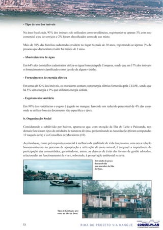 - Tipo de uso dos imóveis

Na área focalizada, 93% dos imóveis são utilizados como residências, registrando-se apenas 3% com uso
comercial e/ou de serviços e 2% foram classificados como de uso misto.

Mais de 30% das famílias cadastradas residem no lugar há mais de 30 anos, registrando-se apenas 7% de
pessoas que declararam residir há menos de 2 anos.

- Abastecimento de água

Em 64% dos domicílios cadastrados utiliza-se água fornecida pela Compesa, sendo que em 17% dos imóveis
o fornecimento é classificado como cessão de algum vizinho.

- Fornecimento de energia elétrica

Em cerca de 82% dos imóveis, os moradores contam com energia elétrica fornecida pela CELPE, sendo que
há 5% sem energia e 9% que utilizam energia cedida.

- Esgotamento sanitário

Em 89% das residências o esgoto é jogado no mangue, havendo um reduzido percentual de 4% das casas
onde se utiliza fossa (o documento não especifica o tipo).

b. Organização Social

Considerando a subdivisão por bairros, apurou-se que, com exceção da Ilha do Leite e Paissandu, nos
demais funcionam tipos de entidades de natureza diversa, predominando as Associações (foram computadas
12 naquela área) e os Conselhos de Moradores (10).

Aceitando-se, como pré-requisito essencial à melhoria da qualidade de vida das pessoas, uma nova relação
homem-natureza no processo de apropriação e utilização do meio natural, é inegável a importância da
participação das comunidades, garantindo-se, assim, as chances de êxito das formas de gestão adotadas,
relacionadas ao funcionamento da via e, sobretudo, à preservação ambiental na área.
                                                                Atividade de pesca
                                                                desenvolvida
                                                                por morador da Ilha
                                                                de Deus.




                            Tipo de habitação pre-
                            sente na Ilha de Deus.




3                                                   R I M A D O P R O J E TO V I A M A N G U E
 