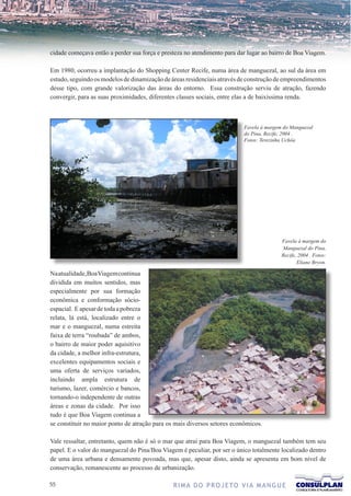 cidade começava então a perder sua força e presteza no atendimento para dar lugar ao bairro de Boa Viagem.

Em 1980, ocorreu a implantação do Shopping Center Recife, numa área de manguezal, ao sul da área em
estudo, seguindo os modelos de dinamização de áreas residenciais através de construção de empreendimentos
desse tipo, com grande valorização das áreas do entorno. Essa construção serviu de atração, fazendo
convergir, para as suas proximidades, diferentes classes sociais, entre elas a de baixíssima renda.



                                                                          Favela à margem do Manguezal
                                                                          do Pina, Recife, 2004 .
                                                                          Fotos: Terezinha Uchôa




                                                                                         Favela à margem do
                                                                                         Manguezal do Pina,
                                                                                         Recife, 2004 . Fotos:
                                                                                                Eliane Bryon.

Na atualidade, Boa Viagem continua
dividida em muitos sentidos, mas
especialmente por sua formação
econômica e conformação sócio-
espacial. E apesar de toda a pobreza
relata, lá está, localizado entre o
mar e o manguezal, numa estreita
faixa de terra “roubada” de ambos,
o bairro de maior poder aquisitivo
da cidade, a melhor infra-estrutura,
excelentes equipamentos sociais e
uma oferta de serviços variados,
incluindo ampla estrutura de
turismo, lazer, comércio e bancos,
tornando-o independente de outras
áreas e zonas da cidade. Por isso
tudo é que Boa Viagem continua a
se constituir no maior ponto de atração para os mais diversos setores econômicos.

Vale ressaltar, entretanto, quem não é só o mar que atrai para Boa Viagem, o manguezal também tem seu
papel. E o valor do manguezal do Pina/Boa Viagem é peculiar, por ser o único totalmente localizado dentro
de uma área urbana e densamente povoada, mas que, apesar disto, ainda se apresenta em bom nível de
conservação, remanescente ao processo de urbanização.

                                             R I M A D O P R O J E TO V I A M A N G U E
 