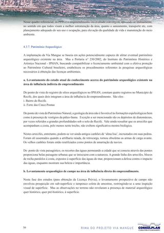 Nesse quadro referencial, os PPPs e o empreendimento ora avaliado convergem, apoiando-se mutuamente,
no sentido em que todos visam a melhor estruturação da área, quanto a saneamento, transporte etc, com
planejamento adequado do seu uso e ocupação, para elevação da qualidade de vida e manutenção do meio
ambiente.



4.3.7. Patrimônio Arqueológico

A implantação da Via Mangue se baseia em ações potencialmente capazes de afetar eventual patrimônio
arqueológico existente na área. Mas a Portaria n° 230/2002, do Instituto do Patrimônio Histórico e
Artístico Nacional - IPHAN, buscando compatibilizar o licenciamento ambiental com a efetiva proteção
ao Patrimônio Cultural brasileiro, estabeleceu os procedimentos referentes às pesquisas arqueológicas
necessários à obtenção das licenças ambientais.

a. Levantamento do estado atual do conhecimento acerca do patrimônio arqueológico existente na
área de influência indireta do empreendimento

Do ponto de vista do registro de sítios arqueológicos no IPHAN, constam quatro registros no Município de
Recife, dos quais dois integram a área de influência do empreendimento. São eles:
i. Bairro do Recife.
ii. Forte das Cinco Pontas

Do ponto de vista do Patrimônio Natural, a geologia da área não é favorável às formações espeleológicas bem
como à presença de vestígios da páleo-fauna. Exceção a ser mencionada são os depósitos de diatomáceas,
por vezes referidos a grandes profundidades sob o solo do Recife. Vale ainda ressaltar que os arrecifes que
acompanham a costa, pelo menos neste trecho, não exibem significativa mostra biológica.

Nestes arrecifes, entretanto, podem-se ver ainda antigos canhões de ‘alma lisa’, incrustados em suas pedras.
Foram ali assentados quando a artilharia raiada, de retrocarga, tornou obsoletas as armas de carga avante.
Os velhos canhões foram então reutilizados como pontos de amarração de navios.

Do ponto de vista paisagístico, os recortes das águas permeando a cidade que se conecta através das pontes
proporciona belas paisagens urbanas que se imiscuem com a natureza. A grande linha dos arrecifes, blocos
de rocha paralelos à costa, expostos à superfície das águas do mar, proporcionam a defesa contra o impacto
das águas, enquanto mostram sua beleza e importância.

b. Levantamento arqueológico de campo na área de influência direta do empreendimento.

Nesta fase dos estudos (para obtenção da Licença Prévia), o levantamento prospectivo de campo não
envolveu prospecção em sub-superfície e tampouco coleta de amostras, restringindo-se a uma inspeção
visual de superfície. Mas as observações no terreno não revelaram a presença de material arqueológico
quer histórico, quer pré-histórico, à superfície.




                                              R I M A D O P R O J E TO V I A M A N G U E
 