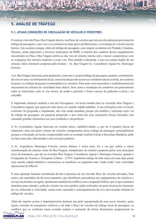 5. ANÁLISE DE TRÁFEGO

5.1. ATUAIS CONDIÇÕES DE CIRCULAÇÃO DE VEÍCULOS E PEDESTRES

O sistema viário do Pina e Boa Viagem absorve um fluxo de veículos que tem um elevadíssimo percentual de
tráfego de passagem, o que vem a se constituir no mais grave problema para a circulação de veículos nesses
bairros. Isto acontece porque, além do tráfego de passagem, com origem ou destino em Piedade, Candeias,
Prazeres, áreas adjacentes e diversos municípios da RMR; a maioria dos usuários desses equipamentos
encontrados no Pina e Boa Viagem utiliza-se das vias do sistema interno sem o menor compromisso com
as ocupações dos terrenos lindeiros a essas vias. Para atender à demanda, a área em estudo dispõe de um
sistema viário estrutural composto pelo trinário – Av. Boa Viagem/Av. Conselheiro Aguiar/Av. Domingos
Ferreira.

A av. Boa Viagem funciona, principalmente, como um a via para tráfego de passagem, quando, corretamente,
deveria ser uma via estritamente local, caracterizada por dar acesso aos residentes dessa avenida, aos usuários
da praia e ao tráfego de passeio (contemplativo) e turístico. Para tanto seria necessário o estabelecimento de
mecanismo de controle de velocidade mais efetivo, bem como a instalação de semáforos em praticamente
todas as interseções com as vias locais, de modo a permitir o franco acesso de pedestres à praia e ao
calçadão.

É importante destacar também a rua dos Navegantes, via local situada entre as Avenidas Boa Viagem e
Conselheiro Aguiar, que opera em mão única, no sentido cidade/subúrbio. A sua utilização como via local,
conforme foi projetada e implantada, não está sendo atendida, porque ela também é utilizada como via
de tráfego de passagem, em pequena proporção, e por conta das suas instalações físicas limitadas vem
causando grandes transtornos aos seus residentes e da periferia.

A Av. Conselheiro Aguiar funciona em sentido único, subúrbio/cidade, e, por ter 4 (quatro) faixas de
rolamento, atrai um maior volume de veículos, componentes desse tráfego de passagem, principalmente
porque a velocidade, no trecho compreendido entre as avenidas Antônio Falcão e Herculano Bandeira, pode
ser bem mais alta, dificultando a travessia por pedestre.

A Av. Engenheiro Domingos Ferreira, nesses últimos 3 (três) anos, foi a via que sofreu a maior
transformação do sistema viário de Boa Viagem, notadamente do trinário composto pelos seus principais
eixos de transporte, que são as avenidas Boa Viagem, Conselheiro Aguiar e Domingos Ferreira, quando a
Companhia de Transito e Transporte Urbano – CTTU implantou tráfego de mão única em suas duas pistas
com sentido cidade/subúrbio e sincronizou os semáforos ao implantar uma “onda verde” com velocidade
operacional de 60km/h.

É uma operação bastante tumultuada devido à presença de um elevado fluxo de veículos privados, bem
como a de caminhões de diversos tamanhos, que distribuem mercadorias nos equipamentos de comércio e
serviço localizados na região; igualmente também há conflitos com a ocupação lindeira, que exige constantes
manobras para entrada e saída de veículos em seus prédios, todas realizadas em parte da pista de rolamento
da via, reduzindo a velocidade, assim como causando o estrangulamento da via e provocando redução no
tráfego de veículos.

Além do exposto acima, é importantíssimo destacar que pela superposição de suas novas funções, quais
sejam, corredor de transportes coletivos e de todo o fluxo de veículos do tráfego local de passagem, os
conflitos que se verificam nessa avenida tendem a aumentar de forma diretamente proporcional ao

               R I M A D O P R O J E TO V I A M A N G U E                                                    62
 