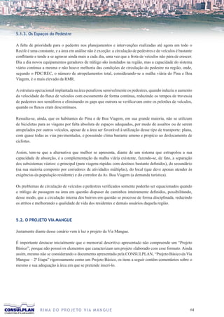 5.1.3. Os Espaços do Pedestre

A falta de prioridade para o pedestre nos planejamentos e intervenções realizadas até agora em todo o
Recife é uma constante, e a área em análise não é exceção: a circulação de pedestres e de veículos é bastante
conflitante e tende a se agravar ainda mais a cada dia, uma vez que a frota de veículos não pára de crescer.
Dia a dia novos equipamentos geradores de tráfego são instalados na região, mas a capacidade do sistema
viário continua a mesma e não houve melhoria das condições de circulação do pedestre na região, onde,
segundo o PDC/REC, o número de atropelamentos total, considerando-se a malha viária do Pina e Boa
Viagem, é o mais elevado da RMR.

A estrutura operacional implantada na área penalizou sensivelmente os pedestres, quando induziu o aumento
da velocidade do fluxo de veículos com escoamento de forma contínua, reduzindo os tempos de travessia
de pedestres nos semáforos e eliminando os gaps que outrora se verificavam entre os pelotões de veículos,
quando os fluxos eram descontínuos.

Ressalta-se, ainda, que os habitantes do Pina e de Boa Viagem, em sua grande maioria, não se utilizam
de bicicletas para as viagens por falta absoluta de espaços adequados, por medo de assaltos ou de serem
atropelados por outros veículos, apesar de a área ser favorável à utilização desse tipo de transporte: plana,
com quase todas as vias pavimentadas, e possuindo clima bastante ameno e propício ao deslocamento de
ciclistas.

Assim, tem-se que a alternativa que melhor se apresenta, diante de um sistema que extrapolou a sua
capacidade de absorção, é a complementação da malha viária existente, fazendo-se, de fato, a separação
dos subsistemas viários: o principal (para viagens rápidas com destinos bastante definidos), do secundário
(na sua maioria composto por corredores de atividades múltiplas), do local (que deve apenas atender às
exigências da população residente) e do corredor da Av. Boa Viagem (a demanda turística).

Os problemas de circulação de veículos e pedestres verificados somente poderão ser equacionados quando
o tráfego de passagem na área em questão dispuser de caminhos inteiramente definidos, possibilitando,
desse modo, que a circulação interna dos bairros em questão se processe de forma disciplinada, reduzindo
os atritos e melhorando a qualidade de vida dos residentes e demais usuários daquela região.



5.2. O PROJETO VIA MANGUE

Justamente diante desse cenário vem à luz o projeto da Via Mangue.

É importante destacar inicialmente que o memorial descritivo apresentado não compreende um “Projeto
Básico”, porque não possui os elementos que caracterizam um projeto elaborado com esse formato. Ainda
assim, mesmo não se considerando o documento apresentado pela CONSULPLAN, “Projeto Básico da Via
Mangue – 2ª Etapa” rigorosamente como um Projeto Básico, os itens a seguir contêm comentários sobre o
mesmo e sua adequação à área em que se pretende inseri-lo.




              R I M A D O P R O J E TO V I A M A N G U E                                                   6
 