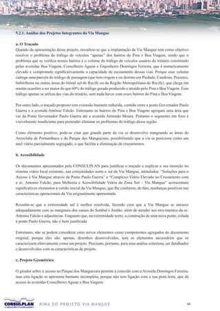 5.2.1. Análise dos Projetos Integrantes da Via Mangue

a. O Traçado
Quando da apresentação desse projeto, ressaltou-se que a implantação da Via Mangue tem como objetivo
resolver o problema do tráfego de veículos “apenas” dos bairros do Pina e Boa Viagem, sendo que o
problema que se verifica nesses bairros é o volume do tráfego de veículos usuário do trinário constituído
pelas avenidas Boa Viagem, Conselheiro Aguiar e Engenheiro Domingos Ferreira, que é numericamente
elevado e compromete significativamente a capacidade de escoamento dessas vias. Porque esse volume
carrega uma parcela do tráfego de passagem (que tem origem e ou destino em Piedade, Candeias, Prazeres,
Imbiribeira ou outras áreas do litoral sul do Recife ou da Região Metropolitana do Recife), que chega em
muitas ocasiões a ser maior do que 60% do tráfego gerado produzido e atraído pelo Pina e Boa Viagem. Esse
tráfego apenas se utiliza das vias do trinário, sem nada haver com esses bairros do Pina e Boa Viagem.

Por outro lado, o traçado proposto tem extensão bastante reduzida, contido entre a ponte Governador Paulo
Guerra e a avenida Antônio Falcão. Entretanto os bairros do Pina e Boa Viagem agregam uma área que
vai da Ponte Governador Paulo Guerra até a avenida Armindo Moura. Portanto o segmento em foco é
visivelmente insuficiente para pretender eliminar os problemas do tráfego dessa região.

Como elemento positivo, pode-se citar que grande parte da via se desenvolve margeando as áreas do
Aeroclube de Pernambuco e do Parque dos Manguezais, possibilitando que a via se posicione como um
anel viário parcialmente segregado, o que facilita a eliminação de cruzamentos.

b. Acessibilidade

Os documentos apresentados pela CONSULPLAN para justificar o traçado e explicar a sua inserção no
sistema viário local existente, nas extremidades norte e sul da Via Mangue, intitulados: “Soluções para o
Acesso à Via Mangue através da Ponte Paulo Guerra” e “Complexo Viário Elevado no Cruzamento com
a av. Antonio Falcão, para Melhoria e Acessibilidade Viária da Zona Sul – Via Mangue” acrescentam
significativos elementos à versão inicial da Via Mangue, que lhe conferem, de fato, mudanças positivas nas
características operacionais da Via originalmente apresentada.

Ressalta-se que a extremidade sul é melhor resolvida, fazendo com que a Via Mangue se encaixe
adequadamente com as marginais dos canais do Setúbal e Jordão, além de atender aos movimentos da av.
Antonio Falcão e adjacências. Enquanto que, na extremidade norte, a construção de uma nova ponte, colada
à ponte Paulo Guerra, não é bem justificada.

Entretanto, não se podem considerar estes novos elementos como componentes agregados do documento
original, porque eles são, apenas, desenhos desenvolvidos, sem os elementos necessários que os
caracterizem efetivamente como um projeto. Precisam, portanto, para uma análise criteriosa, ser detalhados
e desenvolvidos com as características de projeto.

c. Projeto Geométrico

O girador sobre o acesso ao Parque dos Manguezais permite a conexão com a Avenida Domingos Ferreira,
mas esta ligação se apresenta bastante incompleta, porque não tem ligação com a sua pista leste, que dá
acesso às avenidas Conselheiro Aguiar e Boa Viagem.




              R I M A D O P R O J E TO V I A M A N G U E                                                66
 
