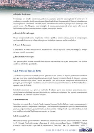 d. Estudos Geótécnicos

Com relação aos Estudos Geotécnicos, embora o documento apresente a execução de 11 (onze) furos de
sondagem a percussão, significando dizer que foi realizado 1 (um) furo para cada 0,5 km, aproximadamente,
isto não pode ser considerado suficiente, tendo em vista as características geológicas do terreno por onde
deverá passar a Via Mangue e suas instalações de suporte, que ora deverá ser em aterro sobre solo de
baixíssima resistência ou sobre estrutura elevada em concreto armado.

e. Projeto de Terraplenagem

O que foi apresentado como projeto não contém o perfil do terreno natural, greide de terraplenagem,
movimentação de terras etc, afigurando-se como insuficiente para uma análise conclusiva.

f. Projeto de Drenagem

É apresentado de forma mais detalhada, mas não inclui soluções especiais como, por exemplo, o deságüe
de águas pluviais no mangue.

g. Projeto de Pavimentação

Sua apresentação é bastante resumida limitando-se aos desenhos das seções transversais e das jazidas,
quadros e cálculo das quantidades.



5.2.2. Análise da Operação da Via

A inclusão das estruturas de entrada e saída, apresentadas em formato de desenho, certamente contribuem
para que a via tenha características de coletora regional. E dessa forma contribuirá, de fato, com o sistema
viário dos bairros do Pina e Boa Viagem, por permitir a sua utilização por uma grande fatia do tráfego de
passagem, que tem origem e/ou destino nas áreas urbanizadas que se situam ao sul da Antonio Falcão e a
oeste do canal do Setúbal.

Entretanto recomenda-se, a priori, a realização de alguns ajustes nos desenhos apresentados para a
melhoria da acessibilidade, que deverão resultar em melhor aproveitamento dos lay-outs propostos pela
CONSULPLAN, conforme é exposto a seguir:

a. Extremidade Sul

Permitir o movimento da av. Antonio Falcão para a av. Fernando Simões Barbosa e a travessia dessa primeira
avenida em direção à marginal da Via Mangue. Esses movimentos poderão ser realizados adequadamente,
guarnecidos por semáforos, que controlarão, exclusivamente, o tráfego local, o que não interfere em nada
com o tráfego cativo da Via Mangue que passará no elevado.

b. Extremidade Norte

O estudo de tráfego que acompanha o desenho das instalações da estrutura de acesso norte (ver subitem
3.1.3 – Situação Atual), informa que o fluxo atual de veículos na ponte Paulo Guerra é 5.420 UCP (Unidade
Carros de Passeio), e que a capacidade de escoamento da Ponte é de 7.500 UCP, considerando 1500 UCP/

67                                              R I M A D O P R O J E TO V I A M A N G U E
 