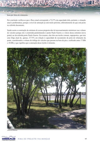 hora por faixa de rolamento.

Por conclusão verifica-se que o fluxo atual corresponde a 72,27% da capacidade dela, portanto, a situação
atual é problemática, porque o nível de saturação já está muito próximo, diferentemente do que está posto
no referido documento.

Sendo assim a construção da estrutura de acesso proposta não irá necessariamente minimizar esse volume
de veículos porque ela é construída paralelamente à ponte Paulo Guerra e o início dessa estrutura (nova
ponte) sai da referida ponte Paulo Guerra. Em resumo, elas têm um trecho comum, superpostos, que tem
uma folga atual de, apenas, 27,73% em relação à capacidade de escoamento da pista de rolamento da
ponte, considerando o volume do tráfego de veículos que passam na hora de pico, verificado entre 17:00h
e 18:00h, o que significa que a saturação desse trecho é iminente.




Área do Entorno.




                   R I M A D O P R O J E TO V I A M A N G U E                                          6
 