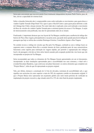 Seria mais conveniente que essa nova ponte fosse totalmente independente da ponte Paulo Guerra, para, de
fato, elevar a capacidade do sistema local.

Sobre o desenho fornecido não é compreendido como serão realizados os movimentos: para quem desce o
viaduto Capitão Temudo (Papa Paulo VI) e quer ir para o Recife/Centro e para quem passa defronte a sede
do Cabanga Iate Clube e deseja retornar. Por outro lado não é explicado como será realizado o movimento
do fluxo de veículos do viaduto Capitão Temudo para a estrutura (ponte) de acesso à Via Mangue. A seção
de intercruzamento está justificada, mas não foi apresentada onde ela se situará.

Finalizando, é importante destacar que esse layout da Via Mangue contribui para a melhoria do tráfego dos
bairros do Pina e Boa viagem, principalmente a sua pista oeste, que pode atrair grande parcela do tráfego de
passagem que hoje se utiliza das avenidas Domingos Ferreira, Conselheiro Aguiar e Boa Viagem.

No sentido inverso o tráfego de veículos que flui pela Via Mangue, confundi-se com o tráfego local, no
segmento entre o conjunto Beira Rio a avenida Antonio de Góes, perdendo parte de suas características
funcionais como suporte para realização de viagens rápidas, por permitir a superposição dos tráfegos
local e de passagem e devido ao forte atrito lateral causado pela ocupação predial das vias locais que são
incorporadas no projeto da Via Mangue.

Seria recomendado que todos os elementos da Via Mangue fossem apresentados em um só documento,
incorporando: as duas instalações apresentadas para a acessibilidade nos seus extremos, o túnel sob a
avenida Herculano Bandeira, e que contivesse um plano funcional e os outros elementos que compõem um
“Projeto Básico”, além do que foi apresentado no projeto original.

Vale, por último, destacar a construção de 2,2 km de elevados, (estrutura de acessibilidade sul), o que
significa um acréscimo de custo superior a mais de 50% do segmento contido no documento original. E
que o Projeto Básico deve apresentar um orçamento global com valor muito próximo do verificado na
implantação do projeto executivo, algo situado entre10 a 15% do valor final do projeto implantado.




6                                              R I M A D O P R O J E TO V I A M A N G U E
 