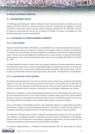 6. ANÁLISE ECONÔMICO-AMBIENTAL

6.1. CONSIDERAÇÕES INICIAIS

A Via Mangue poderá propiciar melhoria ambiental e maior dinamismo econômico à cidade, por meio da
redução de poluição atmosférica, queda no número de acidentes e formação de uma espécie de “barreira
de proteção” contra futuros aterros e pressões sobre os manguezais daquela área. Por outro lado, a redução
no tempo de deslocamento das pessoas que se dirigem ao trabalho, às escolas, às faculdades etc. trará
benefícios para toda a economia metropolitana.

6.2. A VIA MANGUE E A TEORIA ECONÔMICO-AMBIENTAL

6.2.1. Externalidades

Segundo o economista britânico Alfred Pigou, as externalidades, nem sempre são prejudiciais às pessoas e,
por isso, podem ser positivas ou negativas, conforme o caso, sendo as negativas, em geral, mais freqüentes
e estudadas. Uma externalidade está presente sempre que a utilidade ou a produção de um agente qualquer
incluir variáveis reais em quantidades não escolhidas por ele, mas por terceiros, os quais não lhe devotam a
devida atenção e nem o compensam plenamente pelos efeitos de suas atividades (BAUMOL, W.; OATES,
W., 1993).

A obrigatoriedade dos estudos e relatórios prévios de impactos ambientais foi institucionalizada exatamente
para solucionar ou, pelo menos, evitar as externalidades negativas e potencializar as positivas, de modo que
se detectem os riscos e se recomendem medidas de precaução, mitigação e reparação dos danos, inclusive
levando em consideração os direitos das gerações futuras, desta forma, “internalizando” as externalidades.

6.2.2. Internalizando as Externalidades

Numa figura representando custos crescentes de uma firma, pode-se observar que, quando há externalidades
negativas, a curva de custos reais desloca-se para cima. Isto se deve ao fato de que as curvas tradicionais de
oferta (ou a de custos marginais) só contabilizam os custos internos às firmas. Aqueles custos arcados por
terceiros, no ambiente externo às mesmas e decorrentes de suas atividades, simplesmente são omitidos.

Sendo assim, e definindo-se custo social marginal de produção (ou custo total marginal) como sendo a soma
do custo marginal da firma com o custo externo marginal, e supondo, ainda, que as firmas sejam tomadoras
de preço, ou seja, que o mercado seja concorrencial, observa-se que o nível ótimo do ponto de vista social
de produção da firma seria quando o custo marginal interno iguala-se ao preço de mercado.

Uma vez detectadas as externalidades negativas, cabe à população afetada ou ao poder público proceder à
internalização, valendo-se das diversas propostas disponíveis. Na prática, os órgãos de meio ambiente se
encarregam desta tarefa, utilizando um mix de instrumentos legais, econômicos, sociais e políticos.

No Projeto da Via Mangue, deve-se tomar o cuidado de incorporar todos os aspectos e custos que afetam o
meio ambiente e a população da cidade. É importante que seja do interesse da população, não prejudique
qualquer grupo social em particular e nem pressione, exagerada e negativamente, a área de manguezais, rios
e lagoas que compõem o sistema estuarino das bacias do Pina e do Jordão.

No presente empreendimento, a viabilidade econômico-ambiental não será determinada em função

               R I M A D O P R O J E TO V I A M A N G U E                                                   72
 