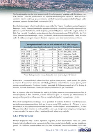 Nos horários de pico, em dias úteis, passam cerca de 3,4 mil veículos por hora na avenida Boa Viagem, entre
8:00 e 9:00h e 2,7 mil das 9:00 às 10:00h . Na avenida Conselheiro Aguiar, o pico é de 2,4 mil veículos, e
ocorre nos mesmos horários, já que possui mesmo sentido de escoamento que a avenida Boa Viagem (dados
primários, contagem direta realizada em novembro/2007).

Em relação à contagem volumétrica de trânsito nas avenidas Boa Viagem, Conselheiro Aguiar e Engenheiro
Domingos Ferreira, foram utilizados dados primários diretamente coletado em pontos e horários estratégicos
(descida da ponte Paulo Guerra; subida da ponte Agamenon Magalhães; avenida Boa Viagem, à altura do
Pólo Pina; e avenida Conselheiro Aguiar, à mesma altura; horários de pico, das 7:30 às 10:00h e das 17:30
às 19:30h) e na avenida Domingos Ferreira, cruzamento com a avenida Antônio Falcão. Foram utilizados
dados da média de contagem em quatro dias úteis (segunda a sexta-feira) aleatoriamente escolhidos.




               Fonte: dados primaries, coleta direta, dias úteis, horário de pico de trânsito


Com relação a esse considerável volume de tráfego, pode-se observar que a grande maioria dos veículos
é composta de automóveis (transporte individual), geralmente conduzindo uma ou duas pessoas, sendo
que na avenida Engenheiro Domingos Ferreira a quantidade de ônibus corresponde a 2,98%, do total de
veículos, incluindo microônibus e ônibus de capacidade estendida, do tipo “sanfonados”.

Para se estimar o valor social do tempo dos usuários de ônibus, assume-se no presente estudo um fator de
multiplicação de 30. Para caminhões, o fator é considerado igual a 1; enquanto que para automóveis de
passeio, utilitários e táxis, utiliza-se um fator de multiplicação igual a 2 passageiros por veículo.

Um aspecto de importante consideração é o da quantidade de acidentes de trânsito ocorrido nessas vias,
particularmente nos casos de vítimas fatais que foram, no ano de 1998, em número de 1.743, com 26 mortes
(incluindo-se, aí, as ocorrências registradas nas Avenidas Antônio de Góes e Herculano Bandeira). Se a Via
Mangue vier a reduzir o número de mortes, este fato, por si só, já irá representar uma grande vantagem para
a sua construção. Este aspecto voltará a ser discutido mais adiante neste capítulo.

6.3.3. O Valor do Tempo

O tempo de percurso entre a avenida Agamenon Magalhães, à altura do cruzamento com a Rua General
Joaquim Inácio (conhecido como cruzamento do Sport) e a avenida Antônio Falcão, sem que haja trânsito
pesado, é de 10 minutos, o que resulta em uma velocidade média de 40,2 km/h considerando-se a velocidade

7                                             R I M A D O P R O J E TO V I A M A N G U E
 