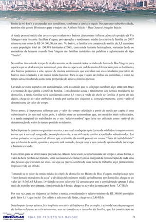 limite de 60 km/h e as paradas nos semáforos, conforme a tabela a seguir. No percurso subúrbio-cidade,
também são gastos 10 minutos para o trajeto Av. Antônio Falcão – Rua General Joaquim Inácio.

A renda pessoal média das pessoas que residem nos bairros diretamente influenciados pelo projeto da Via
Mangue varia bastante. Em Boa Viagem, por exemplo, o rendimento médio dos chefes de família em 2007
situou-se em torno de R$ 36.000,00 por ano. No bairro, a família tem composição média de 3,3 membros
e uma população total de 100.388 habitantes (2000), com renda bastante heterogênea, variando desde os
moradores da luxuosa avenida Boa Viagem até famílias residentes em palafitas e aglomerados do tipo
“favela”.

Na análise do custo do tempo de deslocamento, serão considerados os dados do bairro de Boa Viagem para
aqueles que se deslocam por automóvel, pois não se espera um padrão muito diferenciado para os habitantes
dos bairros próximos a este, apesar de muitos automóveis que circulam nas vias estudadas procedem de
bairros mais afastados e de menor renda familiar. Para os que viajam de ônibus ou caminhão, o valor do
tempo será considerado como uma proporção do salário-mínimo mensal.

Levando-se estes aspectos em consideração, será assumido que os cônjuges recebam algo entre um terço
e a metade do que ganha o chefe de família. Considerando ainda o rendimento dos demais moradores do
domicílio, a renda familiar será considerada como 1,5 vezes a renda do chefe de família. A partir de tais
dados, chega-se ao valor atribuído à renda per capita dos viajantes e, conseqüentemente, como variável
determinante do valor do tempo.

Neste ponto, é importante salientar que o valor do tempo calculado a partir da renda per capita é uma
subestimativa do seu real valor, pois, é sabido entre os economistas que, em modelos mais sofisticados,
é a renda marginal do trabalhador ou o seu “salário-sombra” que deve ser utilizado como variável de
determinação do valor do tempo perdido no trânsito.

Sob a hipótese de custos marginais crescentes, a variável renda per capita (ou renda média) seria supostamente
menor que a variável marginal e, conseqüentemente, a sua utilização conduz a resultados subestimados. Em
outras palavras, seria possível afirmar que o trânsito da manhã possui um menor “fator de irritabilidade”
que o trânsito da noite, quando o viajante está cansado, deseja lazer e seu custo de oportunidade do tempo
é bastante elevado.

Com efeito, para se obter maior precisão no cálculo deste custo de oportunidade do tempo e, dessa forma, o
valor da hora perdida no trânsito, seria necessário se conhecer a taxa marginal de remuneração de cada uma
das pessoas que circulam no local, ou seja, os preços-sombra de suas horas de trabalho, algo praticamente
impossível de ser obtido.

Tomando-se o valor da renda média do chefe de domicílio no Bairro de Boa Viagem, multiplicado pelo
“fator demais moradores da casa” e dividido pelo número médio de habitantes por domicílio, chega-se ao
valor de 16.363,63 R$/ano. Dividindo-se este valor por 52 semanas por ano e considerando apenas 5 dias
úteis de trabalho por semana, com jornada de 8 horas, chega-se ao valor da renda por hora: 7,87 R$/h

Por sua vez, para os viajantes de ônibus a renda, considerando o salário-mínimo de R$ 380,00 corrigido
pelo fator 1,11, que inclui 13o salário e adicional de férias, chega-se a 2,40 R$/h

No cômputo desses valores, fica implícita uma série de hipóteses. Por exemplo, o valor da hora do passageiro
de ônibus refere-se ao salário-mínimo, sem se considerar o tamanho da família, que foi considerado no

               R I M A D O P R O J E TO V I A M A N G U E                                                   76
 