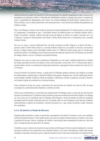 cálculo da hora do usuário de automóvel. Este procedimento foi adotado imaginando-se que a maioria dos
passageiros de transporte coletivo é formada por trabalhadores adultos, enquanto que, para os viajantes de
carro, a quantidade de dependentes seria maior. Um estudo detalhado do perfil destes viajantes deve ser
feito no futuro, caso se deseje determinar com maior precisão o valor da hora de trabalho da população que
trafega no lugar.

Para a Via Mangue, estima-se um tempo de percurso de aproximadamente 4,5 minutos para os seus quase
4,5 quilômetros, assumindo-se que a velocidade diretriz de 60km/h possa ser realizada durante todo o
trajeto. Na prática, contudo, embora não haja sinais de trânsito na futura via, pode-se assumir em 5 ou
6 minutos o tempo de deslocamento total desde a Ponte Paulo Guerra até o cruzamento com a avenida
Antônio Falcão.

Por sua vez, para o circuito tradicional das vias hoje existentes em Boa Viagem e no bairro do Pina, o
percurso entre a Ponte Paulo Guerra e a avenida Antônio Falcão leva em média 33 minutos, nos horários
de pico e tráfego intenso (com velocidades médias entre 17 e 40Km/h). Desse modo, para os veículos que
preferirem utilizar a Via Mangue, haverá uma economia de tempo da ordem de 28 a 29 minutos nos horários
de tráfego intenso, e de 4 a 5 minutos nos demais horários.

Enquanto isso, para os carros que continuarem trafegando nas vias atuais, também poderá haver redução
do tempo decorrente do alívio no trânsito. Estes carros passarão a levar entre 10 e 11 minutos para fazer o
mesmo trajeto. Assim, a economia de tempo para motoristas e passageiros desses automóveis será de 22 a
23 minutos.

Fora dos horários de trânsito intenso, a opção pela Via Mangue poderá acarretar uma redução no tempo
de deslocamento, também para o chamado tráfego de passagem, daqueles que vêm da cidade para bairros
como Piedade, Setúbal, Candeias e Barra de Jangada. A diferença, contudo, é pequena, cerca de 5 minutos,
em relação à opção de continuar nas vias preexistentes.

Estas estimativas levam em conta a expectativa de uma diversão do trânsito em torno de 30% da atual
circulação da avenida Herculano Bandeira e Antônio de Góes.

Afora essas considerações, os motoristas que optarem pela Via Mangue terão a certeza de que não haverão
de parar em nenhum dos 15 semáforos hoje existentes no percurso tradicional entre Boa Viagem e o Cabanga
ou, vice-versa, nos 14 semáforos entre o Cabanga e Boa Viagem, e nem encontrarão as temíveis condições
de parada total do trânsito, fenômeno que tem se tornado cada vez mais freqüente, motivado por acidentes
automobilísticos, quebras de semáforos, consertos de pistas etc. e que enseja ou facilita a ação criminosa
dos assaltantes.

6.3.4. Os Ganhos no Tempo de Percurso

Segundo dados estatísticos, todos os motoristas e passageiros são retidos 23 minutos a mais, em condições
normais de horário de pico. Como média anual, este atraso no tempo de deslocamento, levando-se em conta
o período de inverno, chuvas, acidentes de trânsito, intervenções para manutenção de pista etc, não raro
eleva o tempo de percurso para 40 a 45 minutos.

Considera-se que o número de automóveis que entram na Domingos Ferreira é aproximadamente o mesmo
que passa à altura de seu cruzamento com a Antônio Falcão e vice-versa. Esta hipótese, embora não testada
na prática, é bastante consistente, pois a saída de automóveis da via por terem alcançado seus destinos finais

77                                               R I M A D O P R O J E TO V I A M A N G U E
 