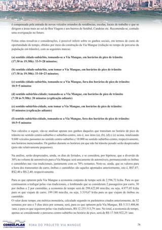 é compensada pela entrada de novos veículos oriundos de residências, escolas, locais de trabalho e que se
dirigem a áreas mais ao sul de Boa Viagem e aos bairros de Setúbal, Candeias etc. Recomenda-se, contudo
uma averiguação no futuro.

Feitas estas ressalvas e considerações, é possível inferir sobre os ganhos sociais, em termos de custo de
oportunidade do tempo, obtidos por meio da construção da Via Mangue (redução no tempo de percurso da
população em trânsito), com as seguintes marcas:

(a) sentido cidade-subúrbio, tomando-se a Via Mangue, em horários de pico de trânsito
(17:30 às 19:30h): 33-5=28 minutos;

(b) sentido cidade-subúrbio, sem tomar a Via Mangue, em horários de pico de trânsito
(17:30 às 19:30h): 33-10=23 minutos;

(c) sentido cidade-subúrbio, tomando-se a Via Mangue, fora dos horários de pico de trânsito:
10-5=5 minutos

(d) sentido subúrbio-cidade; tomando-se a Via Mangue, em horários de pico de trânsito
(7:30 às 9:30h): 20 minutos (explicação adiante)

(e) sentido subúrbio-cidade, sem tomar a Via Mangue, em horários de pico de trânsito:
15 minutos (explicação adiante)

(f) sentido subúrbio-cidade, tomando-se a Via Mangue, fora dos horários de pico de trânsito:
10-5=5 minutos

Nos cálculos a seguir, vão-se analisar apenas nos ganhos daqueles que transitam no horário de pico de
trânsito no sentido centro-subúrbio e subúrbio-centro, isto é, nos itens (a), (b), (d) e (e) acima, totalizando
9.600 veículos passantes no sentido centro-subúrbio e 10.000 no sentido subúrbio-centro, respectivamente,
nos horários mencionados. Os ganhos durante os horários em que não há trânsito pesado serão desprezados
(pois são relativamente pequenos).

Na análise, serão desprezados, ainda, os dias de feriados, e se considera, por hipótese, que a diversão de
30% no volume de automóveis para a Via Mangue será unicamente de automóveis, permanecendo os ônibus
e caminhões nas vias tradicionais, juntamente com os 70% restantes. Note-se, ainda, que os valores para
a hora dos transeuntes de carro, ônibus e caminhões são aqueles apontados anteriormente, isto é, R$7,87;
R$2,40 e R$ 2,40; respectivamente.

Para os que optarem pela Via Mangue a economia conjunta de tempo será de 2.596,72 h/dia. Para os que
continuarem a trafegar pelas vias tradicionais, e lembrando que se consideram 2 passageiros por carro, 30
por ônibus e 2 por caminhão, a economia de tempo será de 298.622,80 min/dia; ou seja, 4.977,05 h/dia
para os que viajam de carro; 199.180 min/dia, ou seja, 3.319,67 h/dia para os que viajam de ônibus ou
caminhão.
O valor deste tempo, em métrica monetária, calculado segundo os parâmetros citados anteriormente, de 52
semanas por ano e 5 dias úteis por semana, será, para os que optarem pela Via Mangue, R$ 5.313.408,46
/ano, e para os que seguirem pelas vias tradicionais, R$ 12.255.513,79 /ano. No total, a economia de tempo,
apenas se considerando o percurso centro-subúrbio no horário de pico, será de R$ 17.568.922,25 /ano.



               R I M A D O P R O J E TO V I A M A N G U E                                                    7
 