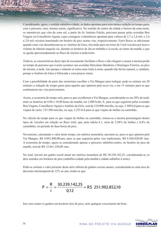 Considerando, agora, o sentido subúrbio-cidade, os dados apontam para uma menor redução no tempo gasto
com o percurso, mas, mesmo assim, significativa. No sentido do centro da cidade e bairros da zona norte,
os automóveis que vêm da zona sul, a partir da Av Antônio Falcão, precisam passar pelas avenidas Boa
Viagem ou Conselheiro Aguiar, cujas contagens volumétricas apontam para valores de 2,7 a 3,4 mil; e 2,4
a 2,8 mil veículos transitando em horário de pico nestas vias, respectivamente. Estes fluxos se adicionam
quando estas vias desembocam na av Antônio de Góes, elevando para em torno de 5 mil veículos por hora o
volume de trânsito naquela via, durante os horários de ida ao trabalho e à escola, no turno da manhã, o que
se iguala aproximadamente ao fluxo de retorno à tarde/noite .

Todavia, as características deste tipo de escoamento facilitam o fluxo e não chegam a causar a mesma perda
no tempo de percurso que à noite acontece nas avenidas Herculano Bandeira e Domingos Ferreira, no pico
de retorno, à tarde. Isto porque o trânsito se torna mais lento à noite, quando não há luz natural, e, também,
porque a Antônio de Góes é bifurcada e com poucos sinais.

Com a possibilidade de parte dos motoristas escolher a Via Mangue para trafegar, pode-se estimar em 20
minutos a redução do tempo gasto para aqueles que optarem pela nova via, e em 15 minutos para os que
continuarem nas vias preexistentes.

Assim, a economia de tempo será, para os que escolherem a Via Mangue, considerando-os em 30% do total,
entre os horários de 8:00 e 10:00 horas da manhã, em 2.000 h/dia. E, para os que seguirem pelas avenidas
Boa Viagem, Conselheiro Aguiar e Antônio de Góis, será de 210.000 min/dia, ou seja, 3.500 h/d para os que
viajam de carro; 135.300 min/dia, ou seja, 2.255 h/d para os que viajam de ônibus ou caminhão.

No cálculo do tempo para os que viajam de ônibus ou caminhão, tomou-se a mesma porcentagem destes
tipos de veículos em relação ao fluxo total, que, pela tabela 6.1, seria de 2,98% de ônibus e 0,4% de
caminhões, no período de duas horas de pico.

Novamente, calculando o valor deste tempo, em métrica monetária, encontra-se, para os que optarem pela
Via Mangue, R$ 4.092.400,00/ano; para os que seguirem pelas vias tradicionais, R$ 8.568.820,00 /ano.
A economia de tempo, agora se considerando apenas o percurso subúrbio-centro, no horário de pico da
manhã, será de R$ 12.661.220,00 /ano.

No total, haverá um ganho social anual em métrica monetária de R$ 30.230.142,25; considerando-se os
dois sentidos em horários de pico (subúrbio-cidade pela manhã e cidade-subúrbio à noite).

Pode-se estimar o valor presente desta série infinita de ganhos sociais anuais, considerando-se uma taxa de
desconto intertemporal de 12% ao ano, tendo-se que:



                       R 30. 239. 142, 25
                P=       =                = R $ 251. 992. 852,10
                       i       0,12

Isto sem contar os ganhos em horários fora de pico, nem qualquer crescimento da frota.




7                                               R I M A D O P R O J E TO V I A M A N G U E
 