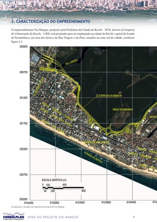 2. CARACTERIZAÇÃO DO EMPREENDIMENTO

O empreendimento Via Mangue, proposto pela Prefeitura da Cidade do Recife – PCR, através da Empresa
de Urbanização do Recife – URB, está projetado para ser implantado na cidade do Recife, capital do Estado
de Pernambuco, em área dos bairros de Boa Viagem e do Pina, situados na zona sul da cidade, conforme
figura 2.1.




Localização e traçado (em amarelo) do projeto da Via Mangue




                  R I M A D O P R O J E TO V I A M A N G U E                                           
 