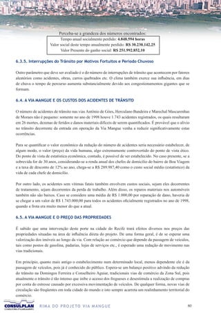 Perceba-se a grandeza dos números encontrados:
                           Tempo anual socialmente perdido: 4.848.594 horas
                     Valor social deste tempo anualmente perdido: R$ 30.230.142,25
                           Valor Presente do ganho social: R$ 251.992.852,10

6.3.5. Interrupções do Trânsito por Motivos Fortuitos e Período Chuvoso

Outro parâmetro que deve ser avaliado é o do número de interrupções de trânsito que acontecem por fatores
aleatórios como acidentes, obras, carros quebrados etc. O clima também exerce sua influência, em dias
de chuva o tempo de percurso aumenta substancialmente devido aos congestionamentos gigantes que se
formam.

6.4. A VIA MANGUE E OS CUSTOS DOS ACIDENTES DE TRÂNSITO

O número de acidentes de trânsito nas vias Antônio de Góes, Herculano Bandeira e Marechal Mascarenhas
de Moraes não é pequeno: somente no ano de 1998 houve 1.743 acidentes registrados, os quais resultaram
em 26 mortes, dezenas de feridos e danos materiais difíceis de serem quantificados. É provável que o alívio
no trânsito decorrente da entrada em operação da Via Mangue venha a reduzir significativamente estas
ocorrências.

Para se quantificar o valor econômico da redução do número de acidentes seria necessário estabelecer, de
algum modo, o valor (preço) da vida humana, algo extremamente controvertido do ponto de vista ético.
Do ponto de vista de estatística econômica, contudo, é possível de ser estabelecido. No caso presente, se a
sobrevida for de 30 anos, considerando-se a renda anual dos chefes de domicílio do bairro de Boa Viagem
e a taxa de desconto de 12% ao ano, chega-se a R$ 289.987,40 como o custo social médio (estatístico) da
vida de cada chefe de domicílio.

Por outro lado, os acidentes sem vítimas fatais também envolvem custos sociais, sejam eles decorrentes
de tratamento, sejam decorrentes da perda de trabalho. Além disso, os reparos materiais nos automóveis
também não são baixos. Caso se considere uma média de R$ 1.000,00 por reparação de dano, haveria de
se chegar a um valor de R$ 1.743.000,00 para todos os acidentes oficialmente registrados no ano de 1998,
quando a frota era muito menor do que a atual.

6.5. A VIA MANGUE E O PREÇO DAS PROPRIEDADES

É sabido que uma intervenção deste porte na cidade do Recife trará efeitos diversos nos preços das
propriedades situadas na área de influência direta do projeto. De uma forma geral, é de se esperar uma
valorização dos imóveis ao longo da via. Com relação ao comércio que depende da passagem de veículos,
tais como postos de gasolina, padarias, lojas de serviços etc., é esperado uma redução de movimento nas
vias tradicionais.

Em princípio, quanto mais antigo o estabelecimento num determinado local, menos dependente ele é da
passagem de veículos, pois já é conhecido do público. Espera-se um balanço positivo advindo da redução
do trânsito na Domingos Ferreira e Conselheiro Aguiar, tradicionais vias de comércio da Zona Sul, pois
atualmente o trânsito é tão intenso que inibe o acesso dos fregueses e desestimula a realização de compras
por conta do estresse causado por excessiva movimentação de veículos. De qualquer forma, novas vias de
circulação são freqüentes em toda cidade do mundo e isto sempre acarreta um realinhamento territorial do
comércio.

              R I M A D O P R O J E TO V I A M A N G U E                                                 0
 