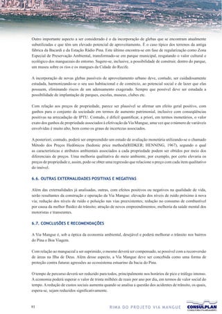Outro importante aspecto a ser considerado é o da incorporação de glebas que se encontram atualmente
subutilizadas e que têm um elevado potencial de aproveitamento. É o caso típico dos terrenos da antiga
fábrica da Bacardi e da Estação Rádio Pina. Este último encontra-se em fase de regularização como Zona
Especial de Preservação Ambiental, transformado-se em parque municipal, resgatando o valor cultural e
ecológico dos manguezais do entorno. Sugere-se, inclusive, a possibilidade de construir, dentro do parque,
um museu sobre os rios e os mangues da Cidade do Recife.

A incorporação de novas glebas passíveis de aproveitamento urbano deve, contudo, ser cuidadosamente
estudada, harmonizando-se o seu uso habitacional e de comércio, ao potencial social e de lazer que elas
possuem, eliminando riscos de um adensamento exagerado. Sempre que possível deve ser estudada a
possibilidade de implantação de parques, escolas, museus, clubes etc.

Com relação aos preços de propriedade, parece ser plausível se afirmar um efeito geral positivo, com
ganhos para o conjunto da sociedade em termos de aumento patrimonial, inclusive com conseqüências
positivas na arrecadação de IPTU. Contudo, é difícil quantificar, a priori, em termos monetários, o valor
exato dos ganhos de propriedade associados à efetivação da Via Mangue, uma vez que o número de variáveis
envolvidas é muito alto, bem como os graus de incertezas associados.

A posteriori, contudo, poderá ser empreendido um estudo de avaliação monetária utilizando-se o chamado
Método dos Preços Hedônicos (hedonic price method)(RIDKER; HENNING, 1967), segundo o qual
as características e atributos ambientais associados a cada propriedade podem ser obtidos por meio dos
diferenciais de preços. Uma melhoria qualitativa do meio ambiente, por exemplo, por certo elevaria os
preços de propriedade e, assim, pode-se obter uma regressão que relacione o preço com cada item qualitativo
do imóvel.

6.6. OUTRAS EXTERNALIDADES POSITIVAS E NEGATIVAS

Além das externalidades já analisadas, outras, com efeitos positivos ou negativos na qualidade de vida,
serão resultantes da construção e operação da Via Mangue: elevação dos níveis de ruído próximo à nova
via; redução dos níveis de ruído e poluição nas vias preexistentes; redução no consumo de combustível
por causa da melhor fluidez do trânsito; atração de novos empreendimentos; melhoria da saúde mental dos
motoristas e transeuntes.

6.7. CONCLUSÕES E RECOMENDAÇÕES

A Via Mangue é, sob a óptica da economia ambiental, desejável e poderá melhorar o trânsito nos bairros
do Pina e Boa Viagem.

Com relação ao manguezal a ser suprimido, o mesmo deverá ser compensado, se possível com a reconversão
de áreas na Ilha de Deus. Além desse aspecto, a Via Mangue deve ser concebida como uma forma de
proteção contra futuras agressões ao ecossistema estuarino da bacia do Pina.

O tempo de percurso deverá ser reduzido para todos, principalmente nos horários de pico e tráfego intenso.
A economia poderá superar o valor de trinta milhões de reais por ano por dia, em termos de valor social do
tempo. A redução de custos sociais aumenta quando se analisa a questão dos acidentes de trânsito, os quais,
espera-se, sejam reduzidos significativamente.


1                                             R I M A D O P R O J E TO V I A M A N G U E
 