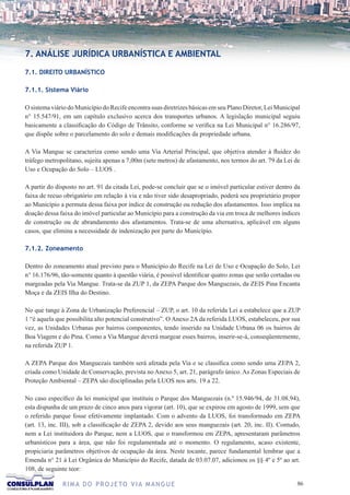 7. ANÁLISE JURÍDICA URBANÍSTICA E AMBIENTAL

7.1. DIREITO URBANÍSTICO

7.1.1. Sistema Viário

O sistema viário do Município do Recife encontra suas diretrizes básicas em seu Plano Diretor, Lei Municipal
n° 15.547/91, em um capítulo exclusivo acerca dos transportes urbanos. A legislação municipal seguiu
basicamente a classificação do Código de Trânsito, conforme se verifica na Lei Municipal n° 16.286/97,
que dispõe sobre o parcelamento do solo e demais modificações da propriedade urbana.

A Via Mangue se caracteriza como sendo uma Via Arterial Principal, que objetiva atender à fluidez do
tráfego metropolitano, sujeita apenas a 7,00m (sete metros) de afastamento, nos termos do art. 79 da Lei de
Uso e Ocupação do Solo – LUOS .

A partir do disposto no art. 91 da citada Lei, pode-se concluir que se o imóvel particular estiver dentro da
faixa de recuo obrigatório em relação à via e não tiver sido desapropriado, poderá seu proprietário propor
ao Município a permuta dessa faixa por índice de construção ou redução dos afastamentos. Isso implica na
doação dessa faixa do imóvel particular ao Município para a construção da via em troca de melhores índices
de construção ou de abrandamento dos afastamentos. Trata-se de uma alternativa, aplicável em alguns
casos, que elimina a necessidade de indenização por parte do Município.

7.1.2. Zoneamento

Dentro do zoneamento atual previsto para o Município do Recife na Lei de Uso e Ocupação do Solo, Lei
n° 16.176/96, tão-somente quanto à questão viária, é possível identificar quatro zonas que serão cortadas ou
margeadas pela Via Mangue. Trata-se da ZUP 1, da ZEPA Parque dos Manguezais, da ZEIS Pina Encanta
Moça e da ZEIS Ilha do Destino.

No que tange à Zona de Urbanização Preferencial – ZUP, o art. 10 da referida Lei a estabelece que a ZUP
1 “é aquela que possibilita alto potencial construtivo”. O Anexo 2A da referida LUOS, estabeleceu, por sua
vez, as Unidades Urbanas por bairros componentes, tendo inserido na Unidade Urbana 06 os bairros de
Boa Viagem e do Pina. Como a Via Mangue deverá margear esses bairros, inserir-se-á, conseqüentemente,
na referida ZUP 1.

A ZEPA Parque dos Manguezais também será afetada pela Via e se classifica como sendo uma ZEPA 2,
criada como Unidade de Conservação, prevista no Anexo 5, art. 21, parágrafo único. As Zonas Especiais de
Proteção Ambiental – ZEPA são disciplinadas pela LUOS nos arts. 19 a 22.

No caso específico da lei municipal que instituiu o Parque dos Manguezais (n.º 15.946/94, de 31.08.94),
esta dispunha de um prazo de cinco anos para vigorar (art. 10), que se expirou em agosto de 1999, sem que
o referido parque fosse efetivamente implantado. Com o advento da LUOS, foi transformado em ZEPA
(art. 13, inc. III), sob a classificação de ZEPA 2, devido aos seus manguezais (art. 20, inc. II). Contudo,
nem a Lei instituidora do Parque, nem a LUOS, que o transformou em ZEPA, apresentaram parâmetros
urbanísticos para a área, que não foi regulamentada até o momento. O regulamento, acaso existente,
propiciaria parâmetros objetivos de ocupação da área. Neste tocante, parece fundamental lembrar que a
Emenda n° 21 à Lei Orgânica do Município do Recife, datada de 03.07.07, adicionou os §§ 4º e 5º ao art.
108, de seguinte teor:

              R I M A D O P R O J E TO V I A M A N G U E                                                  6
 