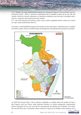 “§ 4º - Quando a lei exigir regulamentação específica do Zoneamento Especial, exceto nas Zonas Especiais
de Interesse Social – ZEIS, e o decreto ou regulamento não for expedido no prazo de um ano, não será
obstado o direito de construir, aplicando-se os parâmetros urbanísticos previstos para a localidade onde o
imóvel e a respectiva Zona Especial estiverem situados.
§ 5º - Nas zonas Especiais já existentes, o prazo a que se refere o parágrafo anterior, contar-se-á e entrará
em vigor a partir da publicação desta lei”.

Com efeito, a municipalidade tem agora efetivamente um prazo para traçar o regulamento para a ocupação
das ZEPAs criadas, inclusive da ZEPA Parque dos Manguezais, não podendo mais postergar esta medida.




                                                                                          Zoneamento -
                                                                                          Novo Plano Diretor


As ZEIS Pina Encanta Moça e Ilha do Destino, englobadas na unidade urbana 06 (também do Pina e
Boa Viagem), terão seus limites, senão totalmente alterados, no mínimo amplamente comprometidos
devido à passagem da Via, com a previsão do reassentamento das famílias que ali habitam. Com efeito,
não resta dúvida de que o zoneamento urbano existente no trajeto da Via Mangue sofrerá impactos com a

7                                              R I M A D O P R O J E TO V I A M A N G U E
 