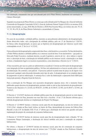 sua construção, zoneamento este que será alterado pelo novo Plano Diretor, atualmente em tramitação na
Câmara Municipal.

Segundo essa proposta de Plano Diretor, as zonas que serão afetadas pela Via Mangue são: Zona de Ambiente
Construído de Ocupação Controlada I (ZAC); Zona de Ambiente Natural Tejipió (ZAN) e as mesmas ZEIS
acima mencionadas, ou seja, ZEIS Ilha do Destino e ZEIS Pina Encanta Moça, nos termos dos arts. 93, II,
“a”, 95, 96 e 99, II, do Plano Diretor Substitutivo encaminhado à Câmara.

7.1.3. Desapropriação

Os casos de necessidade e utilidade pública, inerentes ao procedimento administrativo de desapropriação,
foram absorvidos todos, sob a designação de utilidade pública, pelo art. 5º do Decreto-Lei 3.365/41,
lei básica sobre desapropriação, ao passo que as hipóteses de desapropriação por interesse social estão
contempladas no art. 2º da Lei n° 4.132/62.

O procedimento da desapropriação compreende duas fases: a declaratória e a executória. Na fase declaratória,
o Poder Público declara a utilidade pública ou o interesse social do bem. O ato declaratório – que pode ser
feito pelo Poder Executivo, mediante decreto, ou pelo Legislativo, através de Lei - deve indicar o sujeito
ativo, a descrição do bem, a declaração de utilidade pública ou de interesse social, a destinação a ser dada
ao bem, o fundamento legal e os recursos orçamentários, como determina o Decreto-Lei n° 3.356/41.

A fase executória, por sua vez, pode ser administrativa ou judicial. Consiste na efetivação da desapropriação
com integração do bem ao patrimônio público. Tal fase será administrativa se houver acordo sobre o valor
da indenização. Do contrário, será judicial. O processo judicial só pode tratar do preço ou de algum vício
processual; qualquer outra discussão demanda outro tipo de ação. A desapropriação só se completa depois
do pagamento ou prévia indenização. A sentença fixa o valor da indenização e representa título hábil para
transcrição perante o Registro Geral de Imóveis.

Para a construção da Via Mangue será necessário desapropriar algumas áreas. Até o momento foram
publicados quatro decretos de desapropriação, portanto ainda se está na fase declaratória do procedimento.
Tratam-se dos Decretos n°s 22.634, de 09.02.07; 22.940, de 01.08.07; 22.943, de 01.08.07 e 22.945, de
01.08.07.

O Decreto n° 22.634/07 declarou de utilidade pública para fins de desapropriação parcial ou total alguns
imóveis do bairro do Pina, presentes nas ruas São Luiz e Juvelina . O art. 2º do Decreto informa que a
referida desapropriação destina-se à implantação do Projeto Via Mangue.

O Decreto n° 22.940/07 declara o interesse social, para fins de desapropriação, na área do terreno com
12.811,23m2, situada na Rua Jemil Asfora, no bairro do Pina, desmembrada do terreno da Fábrica Ron
Bacardi e Lote L3C da Quadra XXI. O art. 2º afirma que a destinação do imóvel em questão será para
implantação do projeto de construção de conjuntos habitacionais.

O Decreto n° 22.943/07 declara de interesse social, para fins de desapropriação total, a Quadra “N” do
Loteamento Parque Guararapes, a destinação do imóvel também será para a construção de conjunto
habitacionais.

Por último, o Decreto n° 22.945/07 declara de interesse social, para fins de construção de conjuntos
habitacionais, a desapropriação da área de terreno com 7.774,28m2 situada na Rua Professor Eduardo

              R I M A D O P R O J E TO V I A M A N G U E                                                   
 
