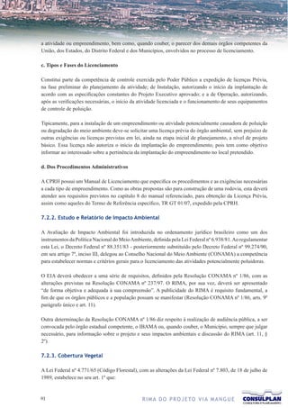 a atividade ou empreendimento, bem como, quando couber, o parecer dos demais órgãos competentes da
União, dos Estados, do Distrito Federal e dos Municípios, envolvidos no processo de licenciamento.

c. Tipos e Fases do Licenciamento

Constitui parte da competência de controle exercida pelo Poder Público a expedição de licenças Prévia,
na fase preliminar do planejamento da atividade; de Instalação, autorizando o início da implantação de
acordo com as especificações constantes do Projeto Executivo aprovado; e a de Operação, autorizando,
após as verificações necessárias, o início da atividade licenciada e o funcionamento de seus equipamentos
de controle de poluição.

Tipicamente, para a instalação de um empreendimento ou atividade potencialmente causadora de poluição
ou degradação do meio ambiente deve-se solicitar uma licença prévia do órgão ambiental, sem prejuízo de
outras exigências ou licenças previstas em lei, ainda na etapa inicial de planejamento, a nível de projeto
básico. Essa licença não autoriza o início da implantação do empreendimento, pois tem como objetivo
informar ao interessado sobre a pertinência da implantação do empreendimento no local pretendido.

d. Dos Procedimentos Administrativos

A CPRH possui um Manual de Licenciamento que especifica os procedimentos e as exigências necessárias
a cada tipo de empreendimento. Como as obras propostas são para construção de uma rodovia, esta deverá
atender aos requisitos previstos no capítulo 8 do manual referenciado, para obtenção da Licença Prévia,
assim como aqueles do Termo de Referência específico, TR GT 01/07, expedido pela CPRH.

7.2.2. Estudo e Relatório de Impacto Ambiental

A Avaliação de Impacto Ambiental foi introduzida no ordenamento jurídico brasileiro como um dos
instrumentos da Política Nacional do Meio Ambiente, definida pela Lei Federal nº 6.938/81. Ao regulamentar
esta Lei, o Decreto Federal nº 88.351/83 - posteriormente substituído pelo Decreto Federal nº 99.274/90,
em seu artigo 7º, inciso III, delegou ao Conselho Nacional do Meio Ambiente (CONAMA) a competência
para estabelecer normas e critérios gerais para o licenciamento das atividades potencialmente poluidoras.

O EIA deverá obedecer a uma série de requisitos, definidos pela Resolução CONAMA nº 1/86, com as
alterações previstas na Resolução CONAMA nº 237/97. O RIMA, por sua vez, deverá ser apresentado
“de forma objetiva e adequada à sua compreensão”. A publicidade do RIMA é requisito fundamental, a
fim de que os órgãos públicos e a população possam se manifestar (Resolução CONAMA nº 1/86, arts. 9º
parágrafo único e art. 11).

Outra determinação da Resolução CONAMA nº 1/86 diz respeito à realização de audiência pública, a ser
convocada pelo órgão estadual competente, o IBAMA ou, quando couber, o Município, sempre que julgar
necessário, para informação sobre o projeto e seus impactos ambientais e discussão do RIMA (art. 11, §
2º).

7.2.3. Cobertura Vegetal

A Lei Federal nº 4.771/65 (Código Florestal), com as alterações da Lei Federal nº 7.803, de 18 de julho de
1989, estabelece no seu art. 1º que:


1                                             R I M A D O P R O J E TO V I A M A N G U E
 