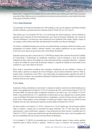 Desse modo, o manguezal foi protegido tanto na esfera federal como estadual, por tratar-se de ecossistema
associado à Mata Atlântica e por ser considerado como de preservação permanente, como também determina
a Resolução CONAMA nº303/02.

7.2.4. Áreas Estuarinas

A Constituição do Estado de Pernambuco de 1989 estabelece como um dos objetivos da Política Estadual
do Meio Ambiente, a proteção das áreas estuarinas (Cap.IV, Título VII, art. 210, inciso I).

Vale lembrar que a Lei Estadual 9.931/86, a “Lei de Proteção das Áreas Estuarinas”, já havia definido as
principais áreas estuarinas do litoral pernambucano como Áreas de Proteção Ambiental, sob a forma de
“Reservas Biológicas”, de modo que a área estuarina dos rios Capibaribe, Pina, Jordão, Tejipió e Jiquiá, no
seu conjunto, muito embora não tenha sido delimitada foi incluída como Reserva Biológica.

No entanto, a realidade demonstra que essa área vem sendo utilizada, a montante e dentro do estuário, como
desaguadouro de resíduos sólidos e efluentes líquidos, com impacto significativo na área estuarina nos
meses mais secos, época em que há uma maior concentração da poluição.

Impende registrar que após o advento da Lei nº. 9.985/00 que dispõe sobre o Sistema Nacional de Unidades
de Conservação, a terminologia foi modificada: atualmente, reservas biológicas e áreas de proteção
ambiental são duas espécies de unidades de conservação pertencentes a categorias diferentes - a primeira
é espécie de unidade de conservação de proteção integral e a segunda de unidade de conservação de uso
sustentável- e que visam objetivos diversos.

Deste modo é questionável considerar áreas estuarinas, notadamente de usos múltiplos e intensos, de
forma ampla e genérica na categoria de reserva biológica, esta de natureza altamente restritiva. Pode-se,
quando muito, considerá-las como APAs, o que ainda pende de regulamentação específica por parte do
poder executivo estadual e sua conseqüente adequação à legislação pertinente às unidades de conservação,
conforme descrita neste capítulo.

7.2.5. Fauna

A proteção à Fauna, entendendo-se como fauna “o conjunto de espécies animais de um determinado país ou
região” está regulada pela Lei Federal nº 5.197, de 3 de janeiro de 1967, e pela Portaria Federal nº 327/77-P
do extinto IBDF. O escopo de ambos os diplomas normativos é de coibir a caça: a Lei Federal nº 5.197/67
proíbe a caça profissional (art. 2º), e regulamenta os demais tipos de caça, enquanto que a portaria proíbe
a caça em Refúgios Particulares de Animais Nativos. Ampliando o conceito de fauna silvestre, poder-se-ia
incluir neste a fauna aquática, assim entendidos os animais que tenham a água como seu normal ou mais
freqüente meio de vida, cuja proteção específica encontra abrigo no Decreto-lei nº 221/67.

De forma similar à Lei Federal nº 5.197/67, o Decreto-lei nº 221/67 dispõe que “são de domínio público
todos os animais e vegetais que se encontram nas águas dominiais” (art. 3º). Por outro lado, autoriza
expressamente a pesca profissional, enquanto a caça profissional da fauna terrestre é proibida pela Lei
Federal nº 5.197/67. A pesca, quer profissional, quer não-profissional, bem como a caça em qualquer uma
das suas modalidades não são usos previstos para Reservas Biológicas.

A Lei Estadual nº 11.206/95, já comentada para os recursos florestais, quanto à fauna contém capítulos
específicos para as faunas silvestre e aquática. Proíbe-se a caça e o comércio, sob quaisquer formas,

3                                              R I M A D O P R O J E TO V I A M A N G U E
 