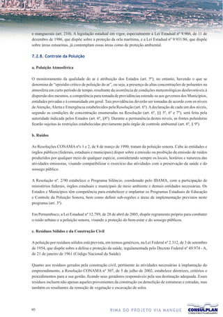 e manguezais (art. 210). A legislação estadual em vigor, especialmente a Lei Estadual nº 9.960, de 11 de
dezembro de 1986, que dispõe sobre a proteção da orla marítima, e a Lei Estadual nº 9.931/86, que dispõe
sobre áreas estuarinas, já contemplam essas áreas como de proteção ambiental.

7.2.8. Controle da Poluição

a. Poluição Atmosférica

O monitoramento da qualidade do ar é atribuição dos Estados (art. 5º); no entanto, havendo o que se
denomina de “episódio crítico de poluição do ar”, ou seja, a presença de altas concentrações de poluentes na
atmosfera em curto período de tempo, resultante da ocorrência de condições meteorológicas desfavoráveis à
dispersão dos mesmos, a competência para tomada de providências estende-se aos governos dos Municípios,
entidades privadas e à comunidade em geral. Tais providências deverão ser tomadas de acordo com os níveis
de Atenção, Alerta e Emergência estabelecidos pela Resolução (art. 6º). A declaração de cada um dos níveis,
segundo as condições de concentração enumeradas na Resolução (art. 6º, §§ 5º, 6º e 7º), será feita pela
autoridade indicada pelos Estados (art. 6º, §8º). Durante a permanência destes níveis, as fontes poluidoras
ficarão sujeitas às restrições estabelecidas previamente pelo órgão de controle ambiental (art. 6º, § 9º).

b. Ruídos

As Resoluções CONAMA nºs 1 e 2, de 8 de março de 1990, tratam da poluição sonora. Cabe às entidades e
órgãos públicos (federais, estaduais e municipais) dispor sobre a emissão ou proibição da emissão de ruídos
produzidos por qualquer meio de qualquer espécie, considerando sempre os locais, horários e natureza das
atividades emissoras, visando compatibilizar o exercício das atividades com a preservação da saúde e do
sossego público.

A Resolução nº. 2/90 estabelece o Programa Silêncio, coordenado pelo IBAMA, com a participação de
ministérios federais, órgãos estaduais e municipais de meio ambiente e demais entidades necessárias. Os
Estados e Municípios têm competência para estabelecer e implantar os Programas Estaduais de Educação
e Controle da Poluição Sonora, bem como definir sub-regiões e áreas de implementação previstos neste
programa (art. 3º).

Em Pernambuco, a Lei Estadual nº 12.789, de 28 de abril de 2005, dispõe regramento próprio para combater
o ruído urbano e a poluição sonora, visando a proteção do bem-estar e do sossego públicos.

c. Resíduos Sólidos e da Construção Civil

A poluição por resíduos sólidos está prevista, em termos genéricos, na Lei Federal nº 2.312, de 3 de setembro
de 1954, que dispõe sobre a defesa e proteção da saúde, regulamentada pelo Decreto Federal nº 49.974 - A,
de 21 de janeiro de 1961 (Código Nacional da Saúde).

Quanto aos resíduos gerados pela construção civil, pertinente às atividades necessárias à implantação do
empreendimento, a Resolução CONAMA nº 307, de 5 de julho de 2002, estabelece diretrizes, critérios e
procedimentos para a sua gestão, ficando seus geradores responsáveis pela sua destinação adequada. Esses
resíduos incluem não apenas aqueles provenientes da construção ou demolição de estruturas e estradas, mas
também os resultantes da remoção de vegetação e escavação de solos.




                                              R I M A D O P R O J E TO V I A M A N G U E
 