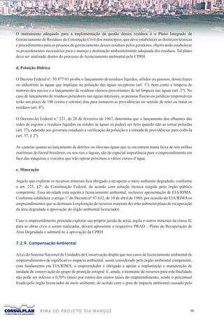 O instrumento adequado para a implementação da gestão desses resíduos é o Plano Integrado de
Gerenciamento de Resíduos da Construção Civil dos municípios, que deve estabelecer as diretrizes técnicas
e procedimentos para os projetos de gerenciamento desses resíduos pelos geradores, objetivando estabelecer
os procedimentos necessários para o manejo e destinação ambientalmente adequada dos resíduos. Tal plano
deve ser analisado dentro do processo de licenciamento ambiental pela CPRH.

d. Poluição Hídrica

O Decreto Federal nº. 50.877/61 proíbe o lançamento de resíduos líquidos, sólidos ou gasosos, domiciliares
ou industriais às águas que implique na poluição das águas receptoras (art. 1º), bem como a limpeza de
motores dos navios e o lançamento de resíduos oleosos provenientes de tal limpeza nas águas (art. 2º). No
caso de lançamento de resíduos poluidores nas águas interiores, as pessoas físicas ou jurídicas responsáveis
terão um prazo de 180 (cento e oitenta) dias para tomarem as providências no sentido de reter ou tratar os
resíduos (art. 8º).

O Decreto-lei Federal n.º 221, de 28 de fevereiro de 1967, determina que o lançamento dos efluentes das
redes de esgotos e resíduos líquidos ou sólidos às águas só poderá ser feito quando não as tornar poluídas
(art. 37), cabendo aos governos estaduais a verificação da poluição e a tomada de providências para coibi-la
(art. 37, § 2º).

As cautelas quanto ao lançamento de detritos ou óleo nas águas que se encontrem numa faixa de seis milhas
marítimas do litoral brasileiro, ou nos rios e lagoas, são de especial importância para o empreendimento em
face das máquinas e veículos que irão operar próximos a vários cursos d’água.

e. Mineração

Aquele que explorar os recursos minerais fica obrigado a recuperar o meio ambiente degradado, conforme
o art. 225, §2º, da Constituição Federal, de acordo com solução técnica exigida pelo órgão público
competente. Essa atividade está sujeita à licenciamento ambiental, inclusive apresentação de EIA/RIMA.
Conforme estabelece o artigo 1º do Decreto nº 97.632, de 10 de abril de 1989, por ocasião do EIA/RIMA os
empreendimentos que se destinam à exploração de recursos minerais deverão submeter plano de recuperação
da área degradada à aprovação do órgão ambiental licenciador.

Caso o empreendimento pretenda explorar sua própria jazida de areia, argila e outros minerais da classe II,
para as obras civis a serem realizadas, deverá apresentar o respectivo PRAD – Plano de Recuperação de
Área Degradada e submetê-lo à aprovação da CPRH.

7.2.9. Compensação Ambiental

A Lei do Sistema Nacional de Unidades de Conservação dispõe que nos casos de licenciamento ambiental de
empreendimentos de significativo impacto ambiental, assim considerado pelo órgão ambiental competente,
com fundamento em EIA/RIMA, o empreendedor é obrigado a apoiar a implantação e manutenção de
unidade de conservação do grupo de proteção integral. E, ainda, o montante de recursos para esta finalidade
não pode ser inferior a 0,50% (meio por cento) dos custos totais do empreendimento, sendo o percentual
fixado pelo órgão licenciador de meio ambiente, de acordo com o grau de impacto ambiental causado pelo




               R I M A D O P R O J E TO V I A M A N G U E                                                 6
 