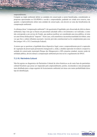 empreendimento.
Compete ao órgão ambiental definir as unidades de conservação a serem beneficiadas, considerando as
propostas apresentadas no EIA/RIMA e ouvido o empreendedor, podendo ser criada nova reserva, mas
quando o empreendimento afetar uma unidade de conservação, esta deverá ser uma das beneficiárias da
compensação ambiental.

A cobrança dessa “compensação ambiental” é de questionável legalidade, pois dissociada de efetivos danos
ambientais, haja vista que se baseia em percentual calculado sobre o investimento a ser realizado, e como
não corresponde a um serviço do Estado, que pudesse justificar ser considerada uma taxa pública, só resta
ser uma forma disfarçada de “imposto”. Neste caso, seria manifesta a inconstitucionalidade do tributo, uma
vez que fere a ordem tributária nacional e inexiste previsão constitucional ou lei complementar para esse
fim (artigos 145 a 155, Constituição Federal).

A menos que se questione a legalidade desse dispositivo legal, como o empreendimento prevê a supressão
de vegetação de preservação permanente (manguezal) e, ainda, a aludida supressão irá reduzir a respectiva
unidade de conservação municipal (Parque dos Manguezais) e APA estuarina estadual, mesmo sendo de
utilidade pública, deverá efetuar a compensação ambiental prevista na lei e regulamento do SNUC.

7.2.10. Patrimônio Cultural

Não há registro no diagnóstico do Patrimônio Cultural de sítios históricos ou de outro bem do patrimônio
cultural brasileiro que possa ser impactado pelo empreendimento, porém, recomenda-se uma prospecção
mais detalhada para a etapa seguinte do licenciamento ambiental em áreas com maior probabilidade desse
tipo de identificação.




7                                             R I M A D O P R O J E TO V I A M A N G U E
 