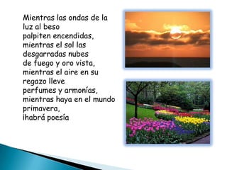 Mientras las ondas de la
luz al beso
palpiten encendidas,
mientras el sol las
desgarradas nubes
de fuego y oro vista,
mientras el aire en su
regazo lleve
perfumes y armonías,
mientras haya en el mundo
primavera,
¡habrá poesía
 