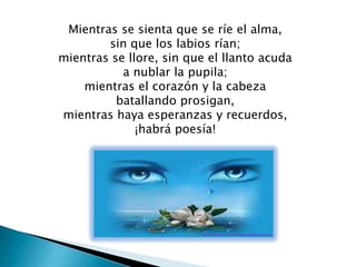 Mientras se sienta que se ríe el alma,
        sin que los labios rían;
mientras se llore, sin que el llanto acuda
           a nublar la pupila;
    mientras el corazón y la cabeza
          batallando prosigan,
mientras haya esperanzas y recuerdos,
              ¡habrá poesía!
 