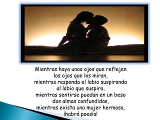 Mientras haya unos ojos que reflejen
       los ojos que los miran,
mientras responda el labio suspirando
         al labio que suspira,
mientras sentirse puedan en un beso
       dos almas confundidas,
 mientras exista una mujer hermosa,
             ¡habrá poesía!
 
