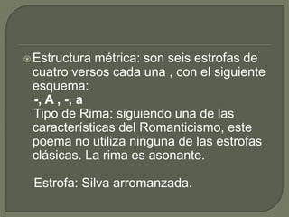 Estructura métrica: son seis estrofas de cuatro versos cada una , con el siguiente esquema:   -, A , -, a    Tipo de Rima: siguiendo una de las características del Romanticismo, este poema no utiliza ninguna de las estrofas clásicas. La rima es asonante.   Estrofa: Silva arromanzada. 