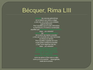 Bécquer, Rima LIIIVolverán las oscuras golondrinasen tu balcón sus nidos a colgar,y otra vez con el ala a sus cristalesjugando llamarán.Pero aquellas que el vuelo refrenabantu hermosura y mi dicha a contemplar,aquellas que aprendieron nuestros nombres...ésas... ¡no volverán!Volverán las tupidas madreselvasde tu jardín las tapias a escalar,y otra vez a la tarde aún más hermosassus flores se abrirán.Pero aquellas cuajadas de rocío cuyas gotas mirábamos temblary caer como lágrimas del día...ésas... ¡no volverán!Volverán del amor en tus oídoslas palabras ardientes a sonar;tu corazón de su profundo sueñotal vez despertará.Pero mudo y absorto y de rodillas,como se adora a Dios ante su altar,como yo te he querido..., desengáñate,nadie así te amará. 