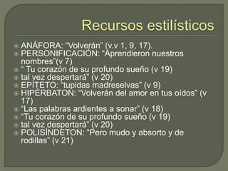 Recursos estilísticosANÁFORA: “Volverán” (v.v 1, 9, 17).PERSONIFICACIÓN: “Aprendieron nuestros nombres”(v 7)“ Tu corazón de su profundo sueño (v 19)tal vez despertará” (v 20)EPÍTETO: “tupidas madreselvas” (v 9)HIPÉRBATON: “Volverán del amor en tus oídos” (v 17)“Las palabras ardientes a sonar” (v 18)“Tu corazón de su profundo sueño (v 19)tal vez despertará” (v 20)POLISÍNDETON: “Pero mudo y absorto y de rodillas” (v 21)