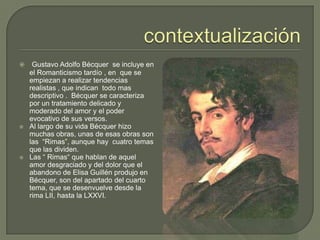 contextualizaciónGustavo Adolfo Bécquer  se incluye en el Romanticismo tardío , en  que se empiezan a realizar tendencias realistas , que indican  todo mas descriptivo .  Bécquer se caracteriza por un tratamiento delicado y moderado del amor y el poder evocativo de sus versos. Al largo de su vida Bécquer hizo muchas obras, unas de esas obras son las  “Rimas”, aunque hay  cuatro temas que las dividen.Las “ Rimas“ que hablan de aquel amor desgraciado y del dolor que el abandono de Elisa Guillén produjo en Bécquer, son del apartado del cuarto tema, que se desenvuelve desde la rima LII, hasta la LXXVI. 