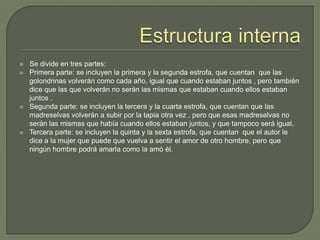 Estructura internaSe divide en tres partes:Primera parte: se incluyen la primera y la segunda estrofa, que cuentan  que las golondrinas volverán como cada año, igual que cuando estaban juntos , pero también dice que las que volverán no serán las mismas que estaban cuando ellos estaban juntos .Segunda parte: se incluyen la tercera y la cuarta estrofa, que cuentan que las madreselvas volverán a subir por la tapia otra vez , pero que esas madreselvas no serán las mismas que había cuando ellos estaban juntos, y que tampoco será igual.Tercera parte: se incluyen la quinta y la sexta estrofa, que cuentan  que el autor le dice a la mujer que puede que vuelva a sentir el amor de otro hombre, pero que ningún hombre podrá amarla como la amó él.