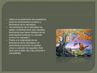 Utiliza el procedimiento del paralelismo entre los sentimientos humanos y fenómenos de la naturaleza. los fenómenos de la naturaleza se repiten constantemente pero aquellos fenómenos que fueron testigos de los sentimientos humanos no volverán nunca ("no volverán"). Frente a la originalidad de los fenómenos de la naturaleza, los sentimientos humanos no pueden volver a coincidir con aquellos. Esto hace que el dolor sea más profundo e irremediable. 