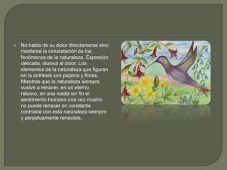 No habla de su dolor directamente sino mediante la constatación de los fenómenos de la naturaleza. Expresión delicada, alusiva al dolor. Los elementos de la naturaleza que figuran en la antítesis son pájaros y flores. Mientras que la naturaleza siempre vuelve a renacer, en un eterno retorno, en una rueda sin fin el sentimiento humano una vez muerto no puede renacer en constante contraste con esta naturaleza siempre y perpetuamente renaciste.