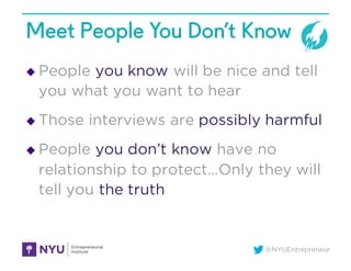 @NYUEntrepreneur
Meet People You Don’t Know
u People you know will be nice and tell
you what you want to hear
u Those interviews are possibly harmful
u People you don’t know have no
relationship to protect…Only they will
tell you the truth
 