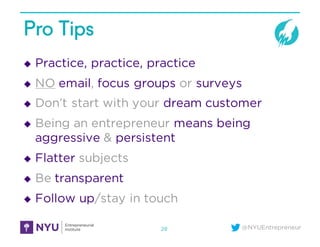 @NYUEntrepreneur
Pro Tips
u Practice, practice, practice
u NO email, focus groups or surveys
u Don’t start with your dream customer
u Being an entrepreneur means being
aggressive & persistent
u Flatter subjects
u Be transparent
u Follow up/stay in touch
28
 
