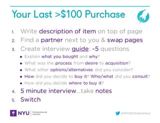 @NYUEntrepreneur
Your Last >$100 Purchase
1. Write description of item on top of page
2. Find a partner next to you & swap pages
3. Create interview guide: ~5 questions
u Explain what you bought and why?
u What was the process from desire to acquisition?
u What other options/alternatives did you consider?
u How did you decide to buy it? Who/what did you consult?
u How did you decide where to buy it?
4. 5 minute interview…take notes
5. Switch
 