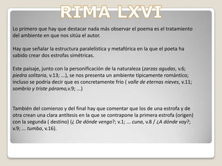 Rimas LII – LXXVI: El miedo a la soledad, al dolor y a la muerte-Esta obra en concreto pertenece al cuarto grupo en el que se resalta la angustia y el dolor causados por la soledad y los desengaños amorosos.-La obra de Bécquer se sitúa en la corriente posromántica, la cual se caracteriza por su sencillez, melancolía,...; observable en los temas, vocabulario...