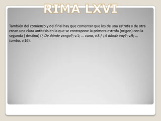 RIMA LXVI-Este poema es uno de los más trágicos de Bécquer. En esta rima no hay ninguna connotación positiva, todo de lo que habla el poeta es trágico. Todo lo que Bécquer ve, su pasado, su presente y su futuro oscuro.- El tema de rima es la pregunta y la respuesta sobre el origen y sobre el destino. El poeta se responde a si mismo argumentando que son el dolor y el olvido respectivamente.- La expresión del sentimiento se hace a través de la primera persona gramatical, mediante el uso de diferentes preguntas en primera persona como, por ejemplo, “¿Adónde voy? ¿De dónde vengo?”. El receptor aparece expresado mediante el pronombre “te” y de diferentes verbos conjugados en segunda persona del singular: “Cruza, Busca”.