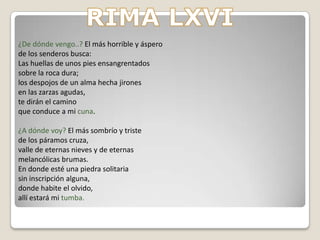 RIMA LXVI-En cuanto a la estructura interna, el poema está dividido en dos partes que corresponden con las estrofas.-En la primera se expresa el dolor y la angustia del poeta causados por desamores y vivencias duras, y también se pregunta sobre su origen-En cuanto a la otra parte, corresponde a la segunda estrofa y en ella el poeta expresa su inquietud hacia su futuro, y se pregunta sobre su destino y hace referencia al dolor espiritualAdemás, añade que irá a un lugar totalmente misterioso y lleno de tumbas sin nombre en el que todos descansan en el olvido. 