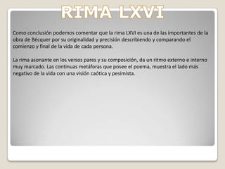 RIMA LXVILo primero que hay que destacar nada más observar el poema es el tratamiento del ambiente en que nos sitúa el autor.Hay que señalar la estructura paralelística y metafórica en la que el poeta ha sabido crear dos estrofas simétricas.Este paisaje, junto con la personificación de la naturaleza (zarzas agudas, v.6; piedra solitaria, v.13; ...), se nos presenta un ambiente típicamente romántico; incluso se podría decir que es concretamente frío ( valle de eternas nieves, v.11; sombrío y triste páramo,v.9; ...)También del comienzo y del final hay que comentar que los de una estrofa y de otra crean una clara antítesis en la que se contrapone la primera estrofa (origen) con la segunda ( destino) (¿ De dónde vengo?; v.1; ... cuna, v.8 / ¿A dónde voy?; v.9; ... tumba, v.16).      