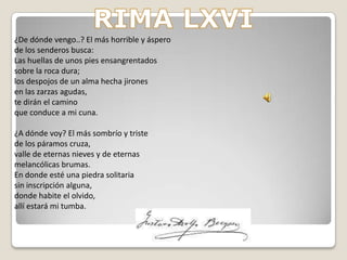 LA POESÍA DE BÉCQUER-La poesía intimista es melancólica y habla de los diferentes estados del alma, les gusta lo exótico, lo fantástico y legendario.-La poesía de Bécquer tenia mucha libertad expresiva, siempre era egocéntrica. -Para Bécquer la poesía no puede tener reglas, utiliza en todo momento la métrica que el quiere y su rima como el quiere también, esto no significa que Bécquer no cuide su rima. 